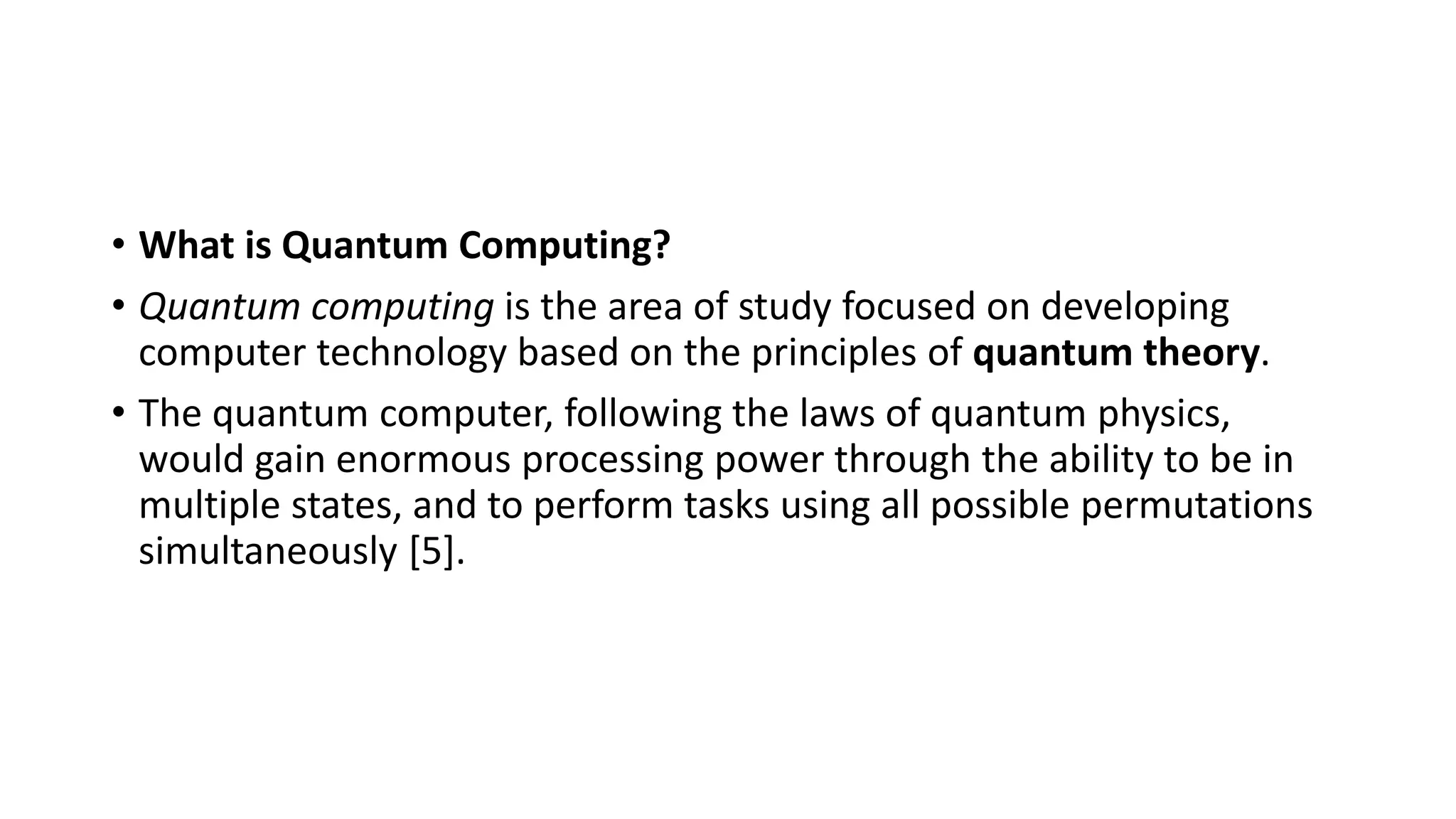 • What is Quantum Computing?
• Quantum computing is the area of study focused on developing
computer technology based on the principles of quantum theory.
• The quantum computer, following the laws of quantum physics,
would gain enormous processing power through the ability to be in
multiple states, and to perform tasks using all possible permutations
simultaneously [5].
 
