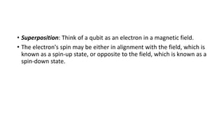 • Superposition: Think of a qubit as an electron in a magnetic field.
• The electron's spin may be either in alignment with the field, which is
known as a spin-up state, or opposite to the field, which is known as a
spin-down state.
 
