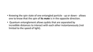 • Knowing the spin state of one entangled particle - up or down - allows
one to know that the spin of its mate is in the opposite direction.
• Quantum entanglement allows qubits that are separated by
incredible distances to interact with each other instantaneously (not
limited to the speed of light).
 