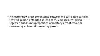 • No matter how great the distance between the correlated particles,
they will remain entangled as long as they are isolated. Taken
together, quantum superposition and entanglement create an
enormously enhanced computing power.
 