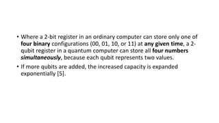 • Where a 2-bit register in an ordinary computer can store only one of
four binary configurations (00, 01, 10, or 11) at any given time, a 2-
qubit register in a quantum computer can store all four numbers
simultaneously, because each qubit represents two values.
• If more qubits are added, the increased capacity is expanded
exponentially [5].
 