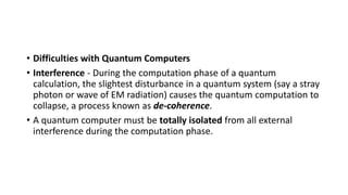 • Difficulties with Quantum Computers
• Interference - During the computation phase of a quantum
calculation, the slightest disturbance in a quantum system (say a stray
photon or wave of EM radiation) causes the quantum computation to
collapse, a process known as de-coherence.
• A quantum computer must be totally isolated from all external
interference during the computation phase.
 