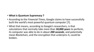 • What is Quantum Supremacy ?
• According to the Financial Times, Google claims to have successfully
built the world’s most powerful quantum computer [7].
• What that means, according to Google’s researchers, is that
calculations that normally take more than 10,000 years to perform,
its computer was able to do in about 200 seconds, and potentially
mean Blockchain, and the encryption that underpins it, could be
broken.
 