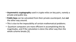 • Asymmetric cryptography used in crypto relies on key pairs, namely a
private and public key.
• Public keys can be calculated from their private counterpart, but not
the other way around.
• This is due to the impossibility of certain mathematical problems.
• Quantum computers are more efficient in accomplishing this by
magnitudes, and if the calculation is done the other way then the
whole scheme breaks [3].
 