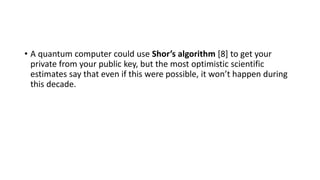 • A quantum computer could use Shor’s algorithm [8] to get your
private from your public key, but the most optimistic scientific
estimates say that even if this were possible, it won’t happen during
this decade.
 