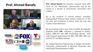 Prof. Ahmed Banafa has extensive research work with
focus on IoT, Blockchain, cybersecurity and AI. He
served as a faculty at well-known universities and
colleges.
He is the recipient of several awards, including
Distinguished Tenured Staff Award, Instructor of the
the year and Certificate of Honor from the City and
County of San Francisco.
He was named as No.1 tech voice to follow by LinkedIn
LinkedIn (with 38k+ followers ), featured in Forbes,
Forbes, IEEE-IoT and MIT Technology Review, with
with frequent appearances on ABC, CBS, NBC, BBC and
and Fox TV and Radio stations.
He studied Electrical Engineering at Lehigh University,
University, Cybersecurity at Harvard University, and
and Digital Transformation at MIT .
Prof. Ahmed Banafa
 