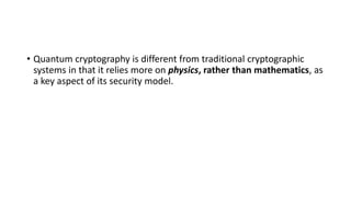 • Quantum cryptography is different from traditional cryptographic
systems in that it relies more on physics, rather than mathematics, as
a key aspect of its security model.
 
