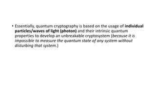 • Essentially, quantum cryptography is based on the usage of individual
particles/waves of light (photon) and their intrinsic quantum
properties to develop an unbreakable cryptosystem (because it is
impossible to measure the quantum state of any system without
disturbing that system.)
 