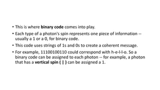• This is where binary code comes into play.
• Each type of a photon's spin represents one piece of information --
usually a 1 or a 0, for binary code.
• This code uses strings of 1s and 0s to create a coherent message.
• For example, 11100100110 could correspond with h-e-l-l-o. So a
binary code can be assigned to each photon -- for example, a photon
that has a vertical spin ( | ) can be assigned a 1.
 