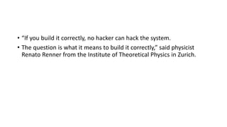 • “If you build it correctly, no hacker can hack the system.
• The question is what it means to build it correctly,” said physicist
Renato Renner from the Institute of Theoretical Physics in Zurich.
 