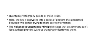 • Quantum cryptography avoids all these issues.
• Here, the key is encrypted into a series of photons that get passed
between two parties trying to share secret information.
• The Heisenberg Uncertainty Principle dictates that an adversary can’t
look at these photons without changing or destroying them.
 