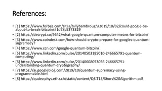 References:
• [1] https://www.forbes.com/sites/billybambrough/2019/10/02/could-google-be-
about-to-break-bitcoin/#1d78c5373329
• [2] https://decrypt.co/9642/what-google-quantum-computer-means-for-bitcoin/
• [3] https://www.coindesk.com/how-should-crypto-prepare-for-googles-quantum-
supremacy?
• [4] https://www.ccn.com/google-quantum-bitcoin/
• [5] https://www.linkedin.com/pulse/20140503185010-246665791-quantum-
computing/
• [6] https://www.linkedin.com/pulse/20140608053056-246665791-
understanding-quantum-cryptography/
• [7] https://ai.googleblog.com/2019/10/quantum-supremacy-using-
programmable.html
• [8] https://qudev.phys.ethz.ch/static/content/QSIT15/Shors%20Algorithm.pdf
 