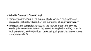 • What is Quantum Computing?
• Quantum computing is the area of study focused on developing
computer technology based on the principles of quantum theory.
• The quantum computer, following the laws of quantum physics,
would gain enormous processing power through the ability to be in
multiple states, and to perform tasks using all possible permutations
simultaneously [5].
 