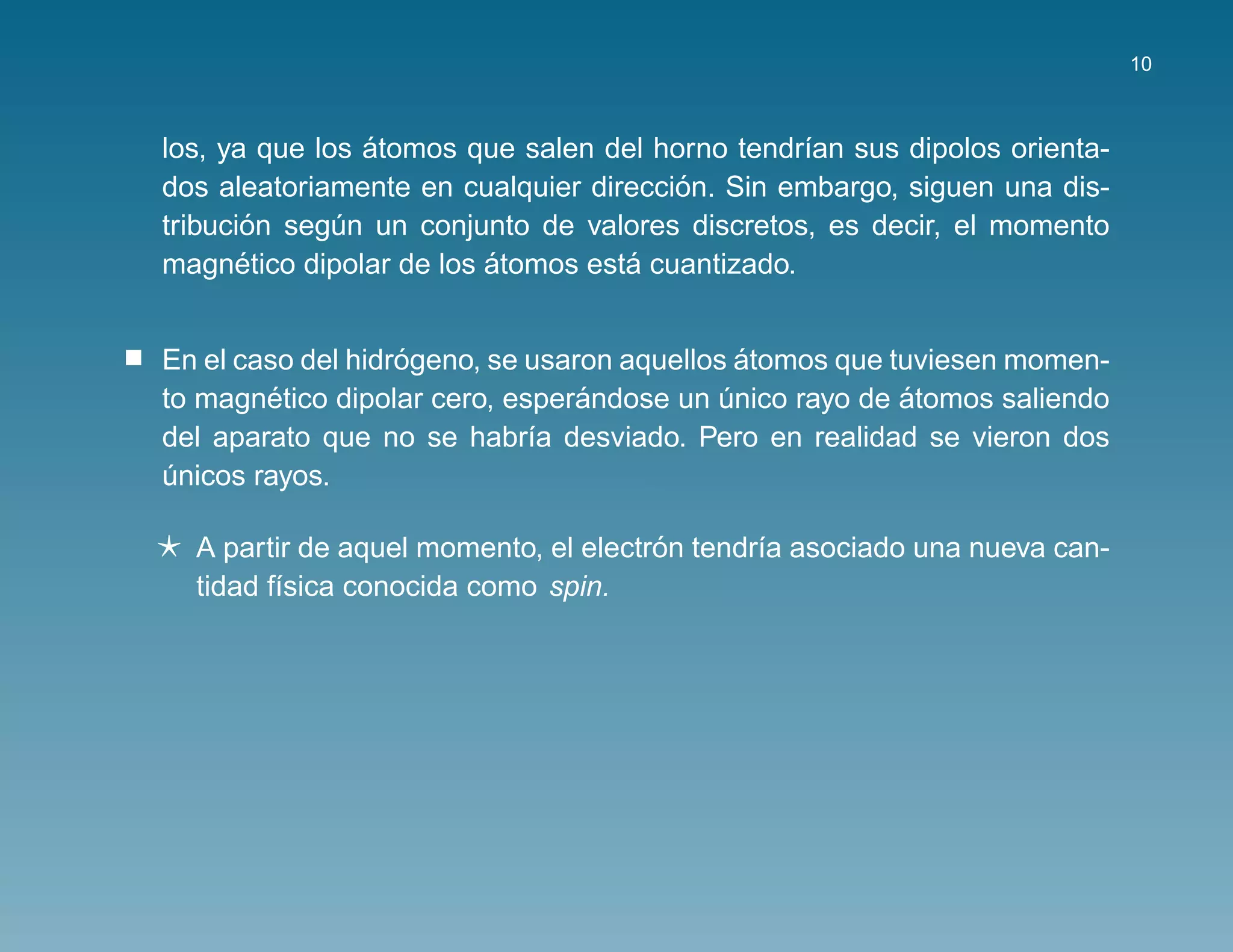 10



                ´
los, ya que los atomos que salen del horno tendr´an sus dipolos orienta-
                                                 ı
                                       ´
dos aleatoriamente en cualquier direccion. Sin embargo, siguen una dis-
       ´
tribucion segun un conjunto de valores discretos, es decir, el momento
              ´
       ´                 ´         ´
magnetico dipolar de los atomos esta cuantizado.


                   ´                          ´
En el caso del hidrogeno, se usaron aquellos atomos que tuviesen momen-
        ´                        ´                       ´
to magnetico dipolar cero, esperandose un unico rayo de atomos saliendo
                                            ´
del aparato que no se habr´a desviado. Pero en realidad se vieron dos
                             ı
unicos rayos.
´

                                      ´
  A partir de aquel momento, el electron tendr´a asociado una nueva can-
                                              ı
  tidad f´sica conocida como spin.
         ı
 