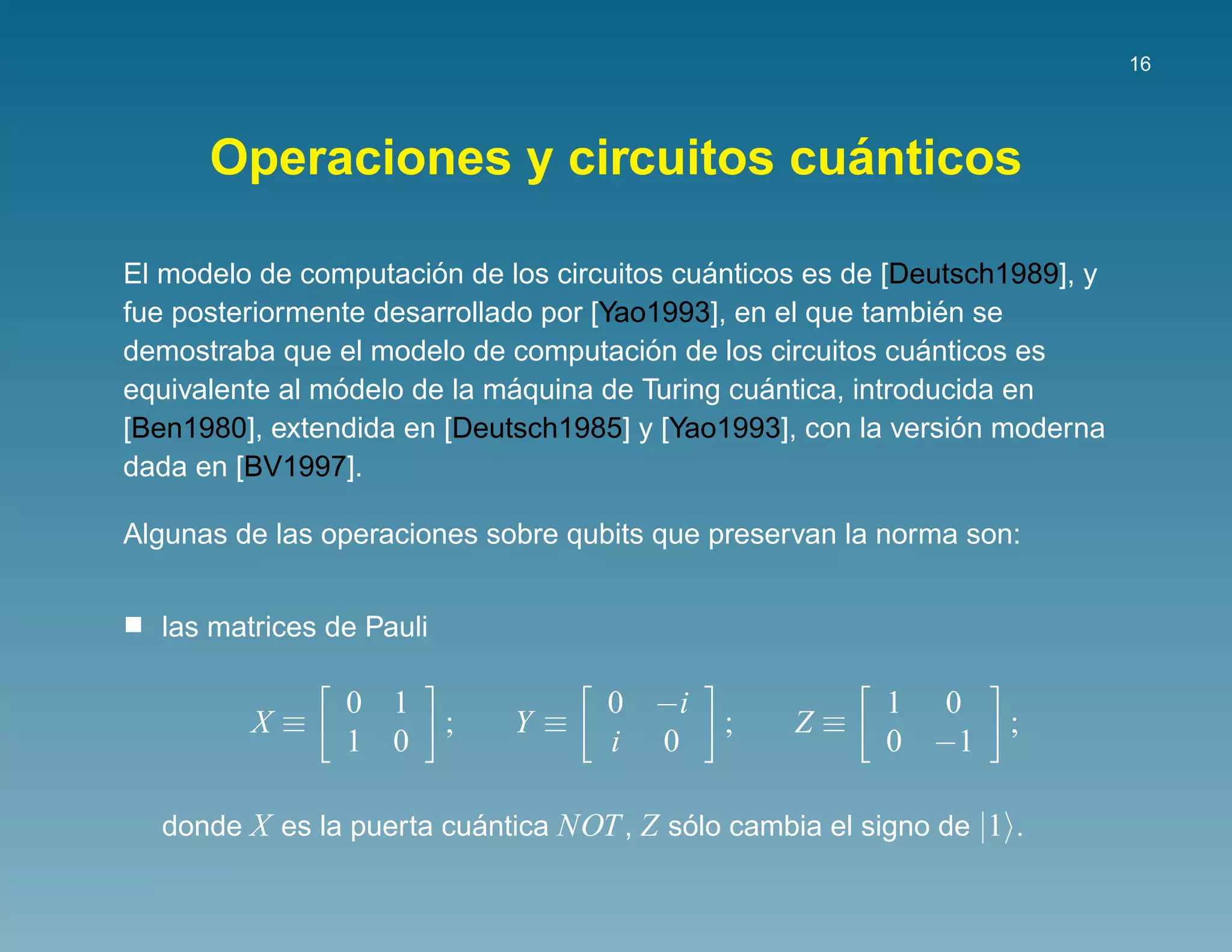 16




                                ´
      Operaciones y circuitos cuanticos

                       ´                    ´
El modelo de computacion de los circuitos cuanticos es de [Deutsch1989], y
                                                                ´
fue posteriormente desarrollado por [Yao1993], en el que tambien se
                                        ´                     ´
demostraba que el modelo de computacion de los circuitos cuanticos es
                ´             ´                  ´
equivalente al modelo de la maquina de Turing cuantica, introducida en
                                                                  ´
[Ben1980], extendida en [Deutsch1985] y [Yao1993], con la version moderna
dada en [BV1997].

Algunas de las operaciones sobre qubits que preservan la norma son:


  las matrices de Pauli

                0 1                 0 −i                 1 0
         X≡               ;   Y≡             ;    Z≡              ;
                1 0                 i 0                  0 −1

  donde X es la puerta cuantica NOT , Z solo cambia el signo de |1 .
                         ´               ´
 
