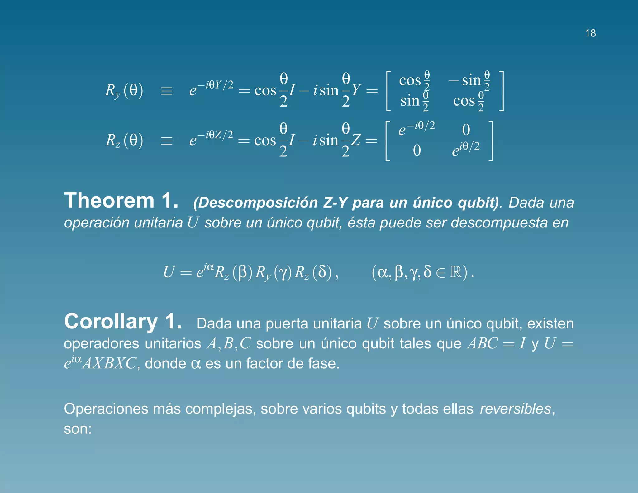 18



                   −iθY /2        θ         θ      cos θ    − sin θ
      Ry (θ) ≡ e             = cos I − i sin Y =       2
                                                       θ         θ
                                                                   2
                                  2         2      sin 2    cos 2
                   −iθZ/2         θ         θ      e−iθ/2   0
      Rz (θ) ≡ e             = cos I − i sin Z =
                                  2         2        0    eiθ/2


Theorem 1.                         ´
                    (Descomposicion Z-Y para un unico qubit). Dada una
                                                    ´
operacion unitaria U sobre un unico qubit, esta puede ser descompuesta en
       ´                      ´            ´


              U = eiαRz (β) Ry (γ) Rz (δ) ,    (α, β, γ, δ ∈ R) .


Corollary 1.       Dada una puerta unitaria U sobre un unico qubit, existen
                                                        ´
operadores unitarios A, B,C sobre un unico qubit tales que ABC = I y U =
                                     ´
eiαAXBXC, donde α es un factor de fase.

             ´
Operaciones mas complejas, sobre varios qubits y todas ellas reversibles,
son:
 