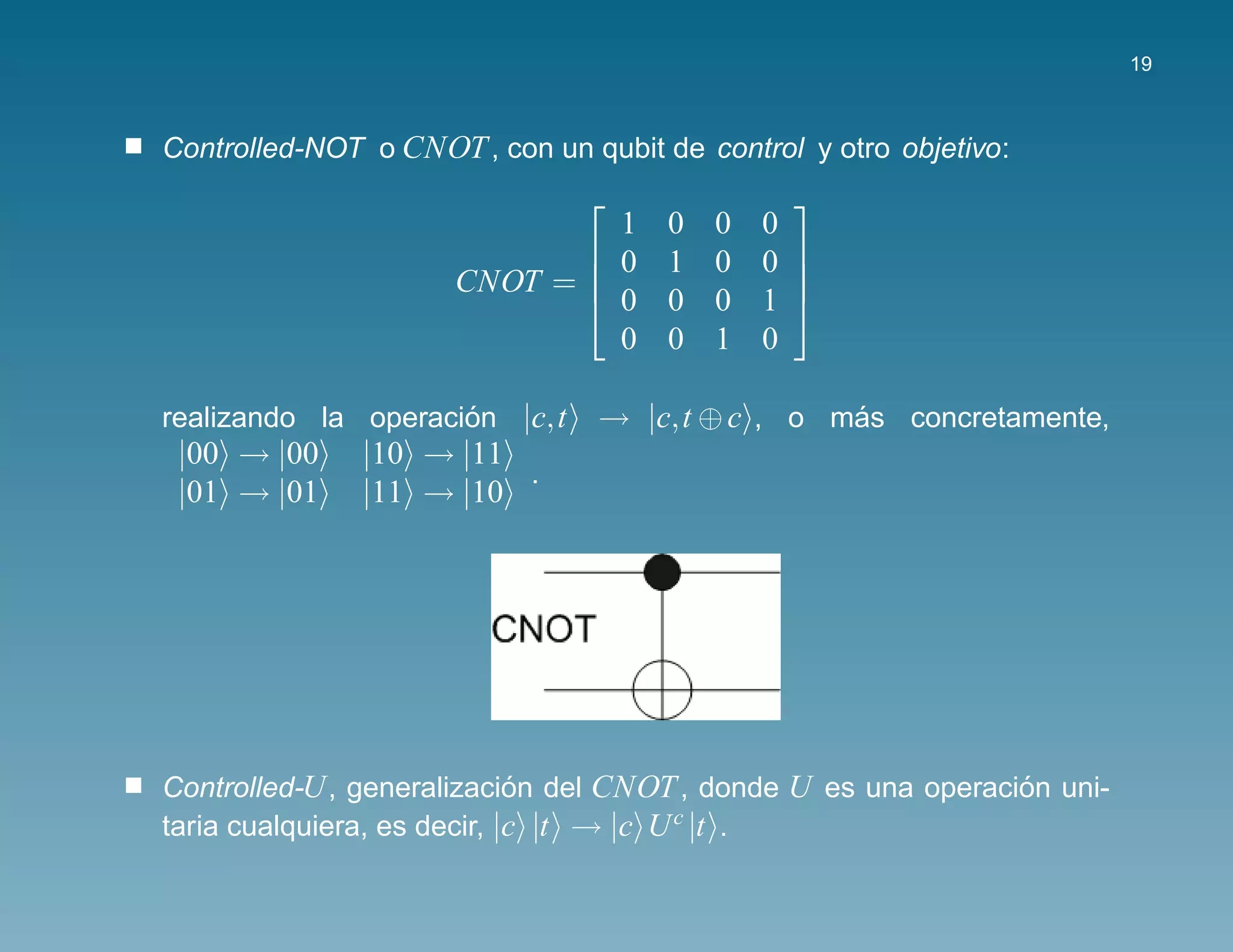 19



Controlled-NOT o CNOT , con un qubit de control y otro objetivo:
                                              
                               1      0   0   0
                              0      1   0   0 
                      CNOT = 
                              0
                                                
                                      0   0   1 
                               0      0   1   0

realizando la operacion |c,t
                     ´          → |c,t ⊕ c , o mas concretamente,
                                                ´
 |00 → |00     |10 → |11
                         .
 |01 → |01     |11 → |10




Controlled-U , generalizacion del CNOT , donde U es una operacion uni-
                             ´                                 ´
taria cualquiera, es decir, |c |t → |c U c |t .
 