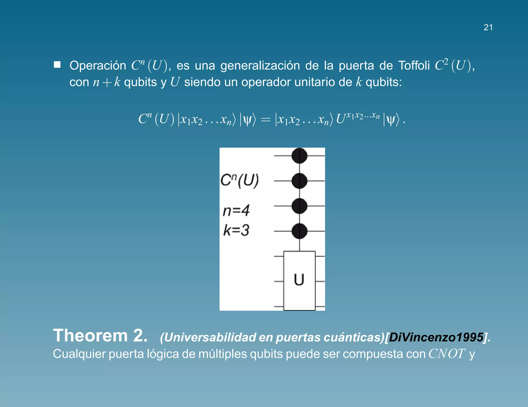 21



  Operacion Cn (U), es una generalizacion de la puerta de Toffoli C2 (U),
          ´                             ´
  con n + k qubits y U siendo un operador unitario de k qubits:

              Cn (U) |x1x2 . . . xn |ψ = |x1x2 . . . xn U x1x2...xn |ψ .




Theorem 2.                                           ´
                    (Universabilidad en puertas cuanticas)[DiVincenzo1995].
Cualquier puerta logica de multiples qubits puede ser compuesta con CNOT y
                  ´         ´
 