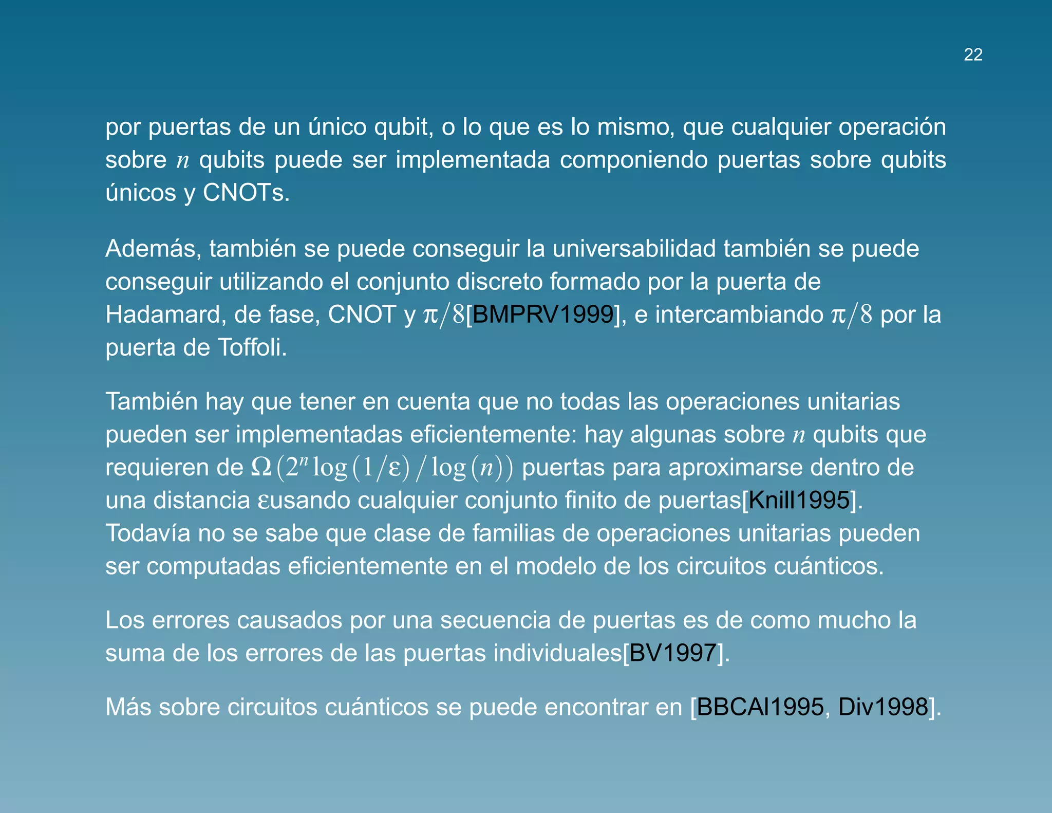 22



                                                                          ´
por puertas de un unico qubit, o lo que es lo mismo, que cualquier operacion
                  ´
sobre n qubits puede ser implementada componiendo puertas sobre qubits
unicos y CNOTs.
´

      ´         ´                                              ´
Ademas, tambien se puede conseguir la universabilidad tambien se puede
conseguir utilizando el conjunto discreto formado por la puerta de
Hadamard, de fase, CNOT y π/8[BMPRV1999], e intercambiando π/8 por la
puerta de Toffoli.

      ´
Tambien hay que tener en cuenta que no todas las operaciones unitarias
pueden ser implementadas eﬁcientemente: hay algunas sobre n qubits que
requieren de Ω (2n log (1/ε) / log (n)) puertas para aproximarse dentro de
una distancia εusando cualquier conjunto ﬁnito de puertas[Knill1995].
Todav´a no se sabe que clase de familias de operaciones unitarias pueden
      ı
                                                                ´
ser computadas eﬁcientemente en el modelo de los circuitos cuanticos.

Los errores causados por una secuencia de puertas es de como mucho la
suma de los errores de las puertas individuales[BV1997].

 ´                    ´
Mas sobre circuitos cuanticos se puede encontrar en [BBCAl1995, Div1998].
 