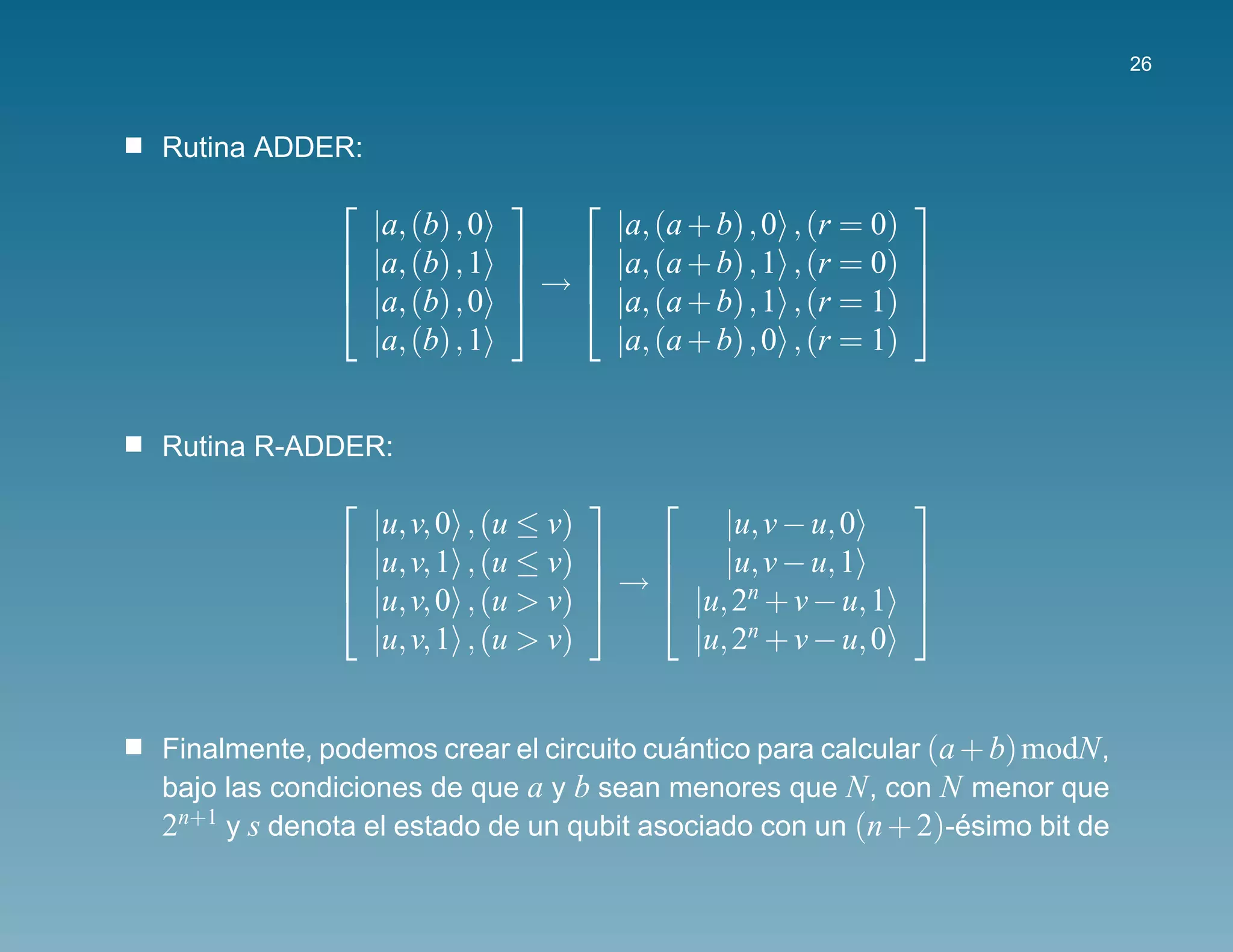 26



Rutina ADDER:
                                                        
               |a, (b) , 0     |a, (a + b) , 0   , (r = 0)
              |a, (b) , 1   |a, (a + b) , 1   , (r = 0) 
                          →                             
              |a, (b) , 0   |a, (a + b) , 1   , (r = 1) 
               |a, (b) , 1     |a, (a + b) , 0   , (r = 1)


Rutina R-ADDER:
                                                        
               |u, v, 0   , (u ≤ v)        |u, v − u, 0
              |u, v, 1   , (u ≤ v)   |u, v − u, 1      
                                   →      n
                                                          
              |u, v, 0   , (u > v)   |u, 2 + v − u, 1 
               |u, v, 1   , (u > v)     |u, 2n + v − u, 0


Finalmente, podemos crear el circuito cuantico para calcular (a + b) modN ,
                                         ´
bajo las condiciones de que a y b sean menores que N , con N menor que
2n+1 y s denota el estado de un qubit asociado con un (n + 2)-esimo bit de
                                                                ´
 