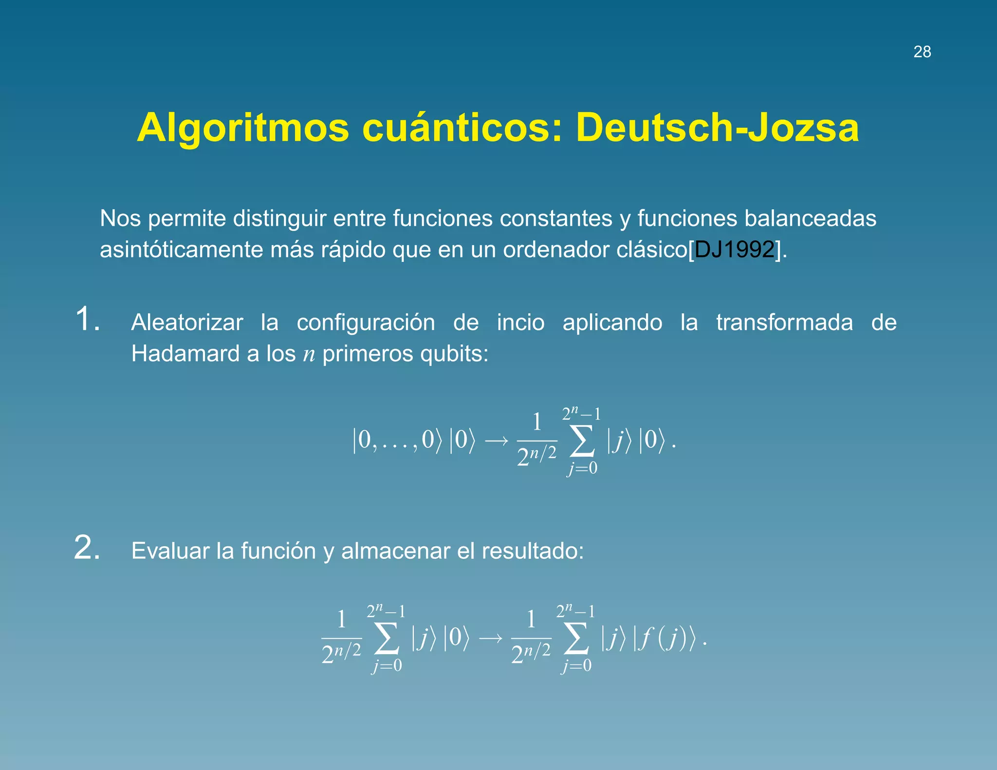28




                  ´
     Algoritmos cuanticos: Deutsch-Jozsa

 Nos permite distinguir entre funciones constantes y funciones balanceadas
      ´            ´ ´                               ´
 asintoticamente mas rapido que en un ordenador clasico[DJ1992].


1.                            ´
     Aleatorizar la conﬁguracion de incio aplicando la transformada de
     Hadamard a los n primeros qubits:

                                                        2n −1
                                                  1
                            |0, . . . , 0 |0 →
                                                 2n/2    ∑ |j   |0 .
                                                         j=0



2.                   ´
     Evaluar la funcion y almacenar el resultado:

                              2n −1                     2n −1
                        1                         1
                       2n/2   ∑ |j    |0 →
                                                 2n/2   ∑ |j    | f ( j) .
                              j=0                       j=0
 