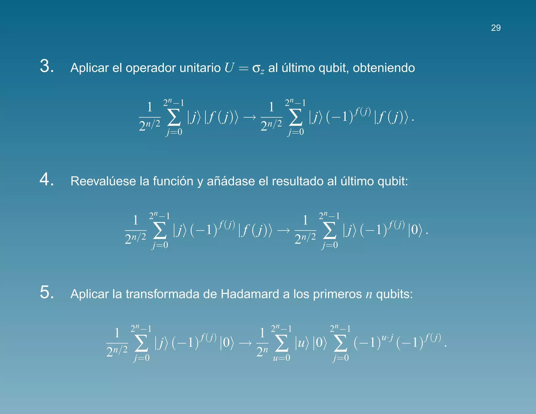 29



3.   Aplicar el operador unitario U = σz al ultimo qubit, obteniendo
                                            ´

                            2n −1                             2n −1
                       1                              1
                   2n/2     ∑       | j | f ( j) →
                                                     2n/2     ∑ |j      (−1) f ( j) | f ( j) .
                              j=0                             j=0




4.                      ´     ˜´
     Reevaluese la funcion y anadase el resultado al ultimo qubit:
           ´                                         ´

                       2n −1                                           2n −1
                  1                                              1
                2n/2      ∑     | j (−1) f ( j) | f ( j) →
                                                                2n/2   ∑       | j (−1) f ( j) |0 .
                          j=0                                          j=0




5.   Aplicar la transformada de Hadamard a los primeros n qubits:

                  2n −1                                   n              2n −1
            1                      1 2 −1
           2n/2   ∑ | j (−1) |0 → 2n ∑ |u |0
                            f ( j)
                                                                          ∑      (−1)u· j (−1) f ( j) .
                  j=0                u=0                                  j=0
 