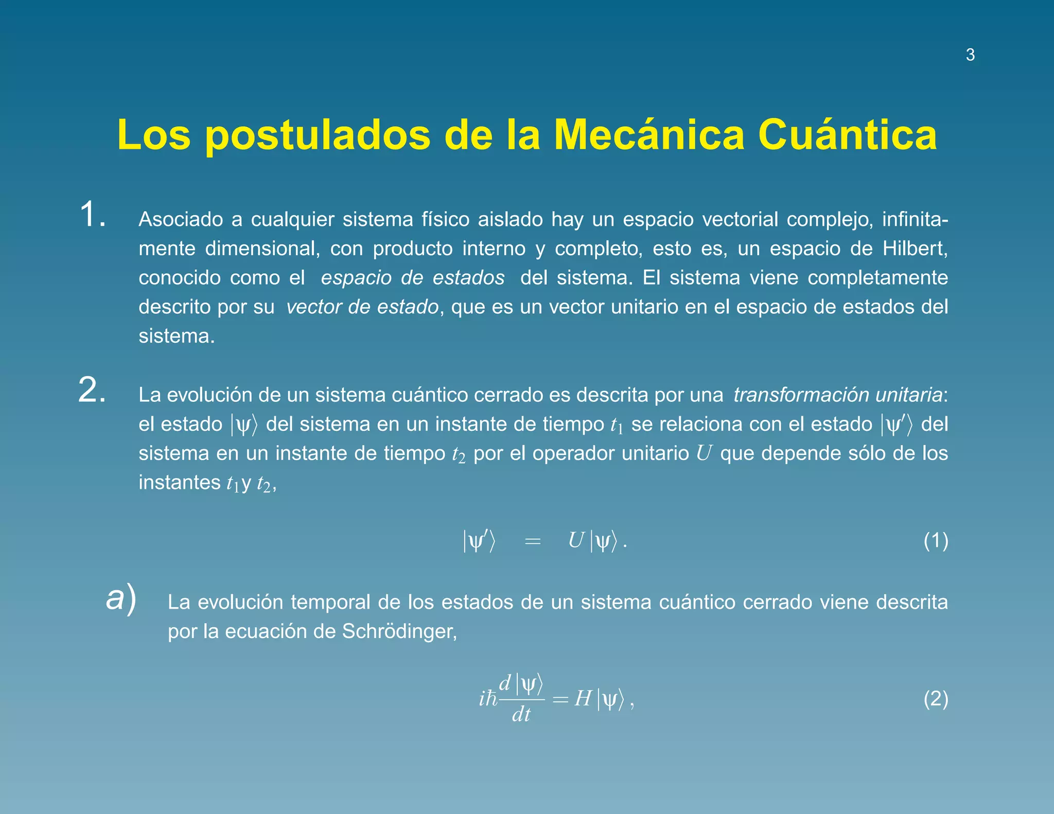 3




                             ´       ´
     Los postulados de la Mecanica Cuantica
1.    Asociado a cualquier sistema f´sico aislado hay un espacio vectorial complejo, inﬁnita-
                                     ı
      mente dimensional, con producto interno y completo, esto es, un espacio de Hilbert,
      conocido como el espacio de estados del sistema. El sistema viene completamente
      descrito por su vector de estado, que es un vector unitario en el espacio de estados del
      sistema.

2.               ´                  ´                                              ´
      La evolucion de un sistema cuantico cerrado es descrita por una transformacion unitaria:
      el estado |ψ del sistema en un instante de tiempo t1 se relaciona con el estado |ψ del
      sistema en un instante de tiempo t2 por el operador unitario U que depende solo de los
                                                                                     ´
      instantes t1 y t2 ,

                                         |ψ     =   U |ψ .                                 (1)

 a)                ´                                          ´
         La evolucion temporal de los estados de un sistema cuantico cerrado viene descrita
                      ´         ¨
         por la ecuacion de Schrodinger,

                                              d |ψ
                                          i        = H |ψ ,                                (2)
                                               dt
 