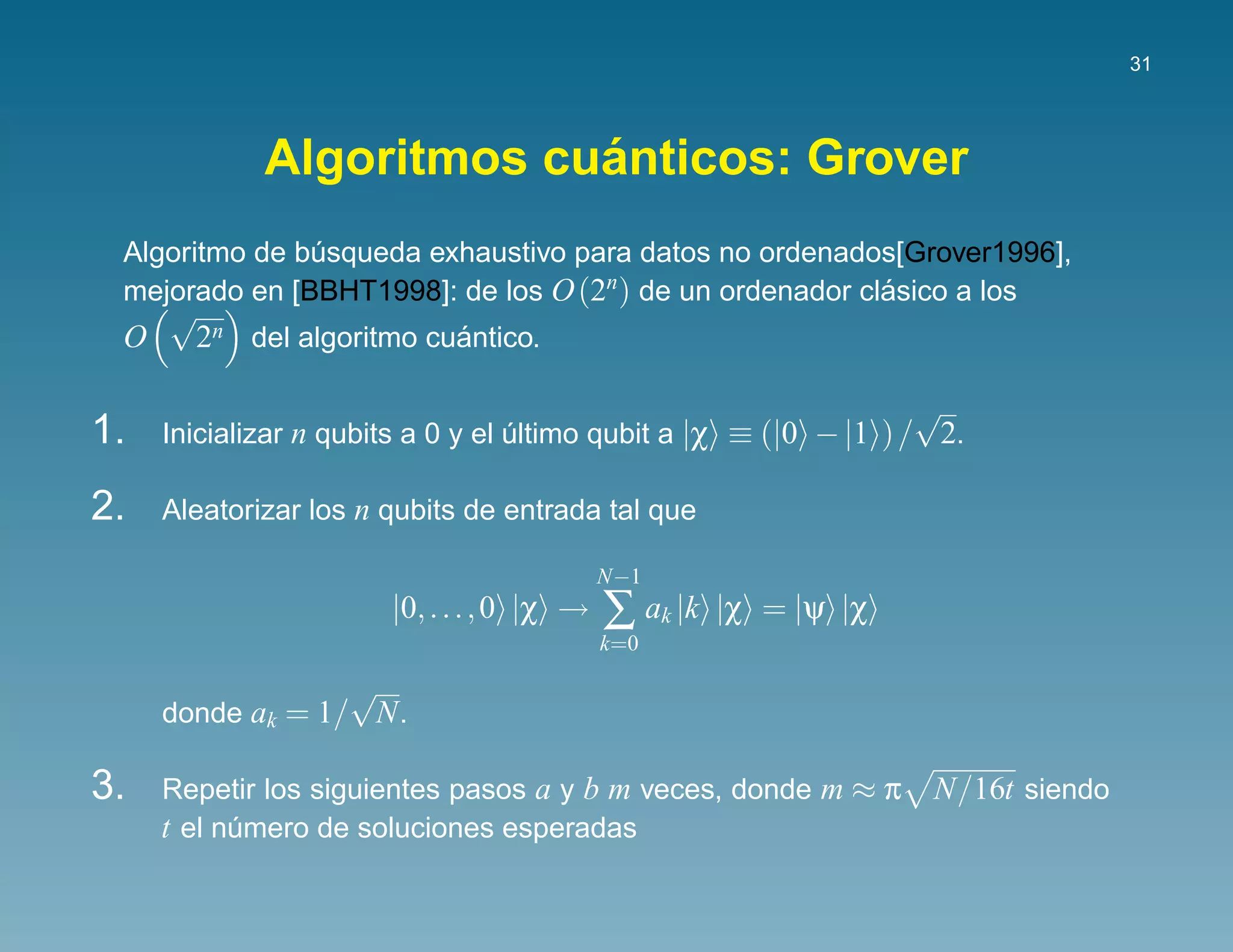 31




                          ´
             Algoritmos cuanticos: Grover
 Algoritmo de busqueda exhaustivo para datos no ordenados[Grover1996],
               ´
 mejorado en [BBHT1998]: de los O (2n) de un ordenador clasico a los
                                                         ´
   √
 O  2n del algoritmo cuantico.
                       ´

                                                                   √
1.   Inicializar n qubits a 0 y el ultimo qubit a |χ ≡ (|0 − |1 ) / 2.
                                   ´

2.   Aleatorizar los n qubits de entrada tal que

                                            N−1
                       |0, . . . , 0 |χ →   ∑ ak |k   |χ = |ψ |χ
                                            k=0

                  √
     donde ak = 1/ N .

3.   Repetir los siguientes pasos a y b m veces, donde m ≈ π       N/16t siendo
     t el numero de soluciones esperadas
           ´
 