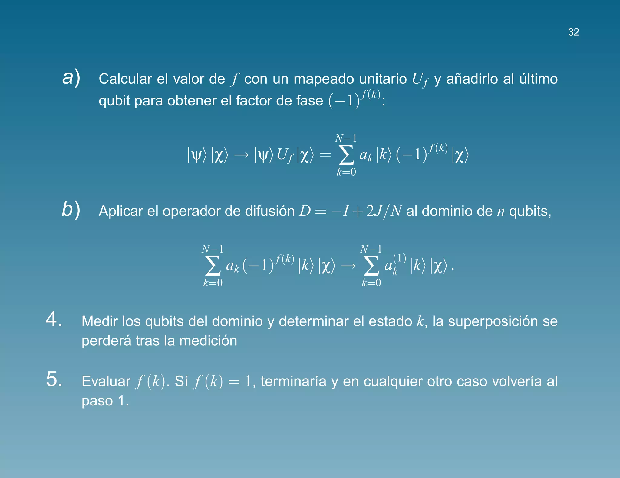 32



 a)     Calcular el valor de f con un mapeado unitario U f y anadirlo al ultimo
                                                              ˜          ´
                                                 f (k)
        qubit para obtener el factor de fase (−1) :

                                                 N−1
                      |ψ |χ → |ψ U f |χ =        ∑ ak |k (−1) f (k) |χ
                                                 k=0


 b)     Aplicar el operador de difusion D = −I + 2J/N al dominio de n qubits,
                                     ´

                         N−1                           N−1
                         ∑ ak (−1)                     ∑ ak |k |χ .
                                     f (k)                   (1)
                                             |k |χ →
                         k=0                           k=0


4.    Medir los qubits del dominio y determinar el estado k, la superposicion se
                                                                           ´
             ´              ´
      perdera tras la medicion

5.    Evaluar f (k). S´ f (k) = 1, terminar´a y en cualquier otro caso volver´a al
                      ı                    ı                                 ı
      paso 1.
 