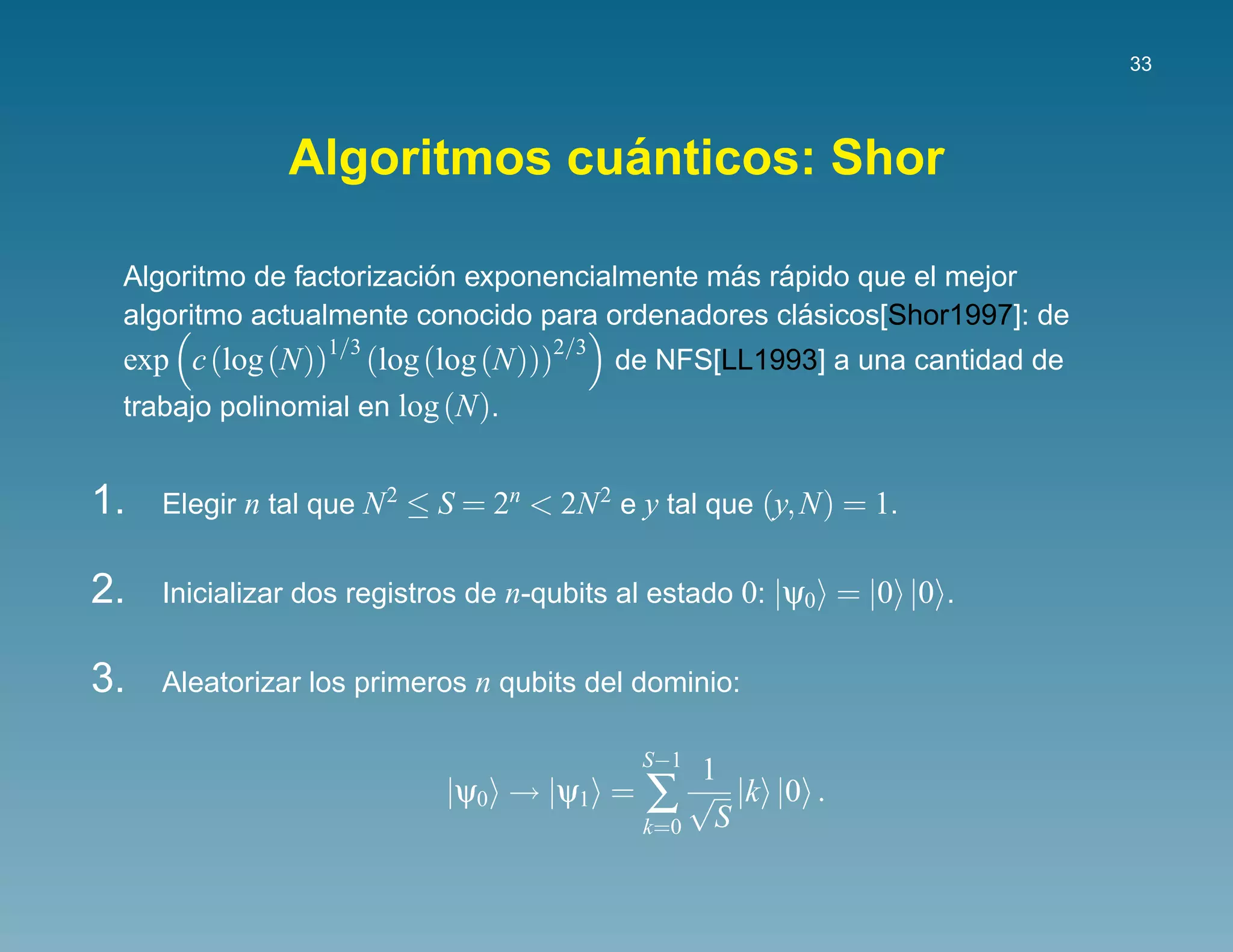 33




                            ´
               Algoritmos cuanticos: Shor

                         ´                    ´ ´
 Algoritmo de factorizacion exponencialmente mas rapido que el mejor
                                                   ´
 algoritmo actualmente conocido para ordenadores clasicos[Shor1997]: de
 exp c (log (N))1/3 (log (log (N)))2/3 de NFS[LL1993] a una cantidad de
 trabajo polinomial en log (N).


1.   Elegir n tal que N 2 ≤ S = 2n < 2N 2 e y tal que (y, N) = 1.


2.   Inicializar dos registros de n-qubits al estado 0: |ψ0 = |0 |0 .


3.   Aleatorizar los primeros n qubits del dominio:

                                            S−1
                                                 1
                            |ψ0 → |ψ1 =     ∑ S √ |k |0 .
                                            k=0
 