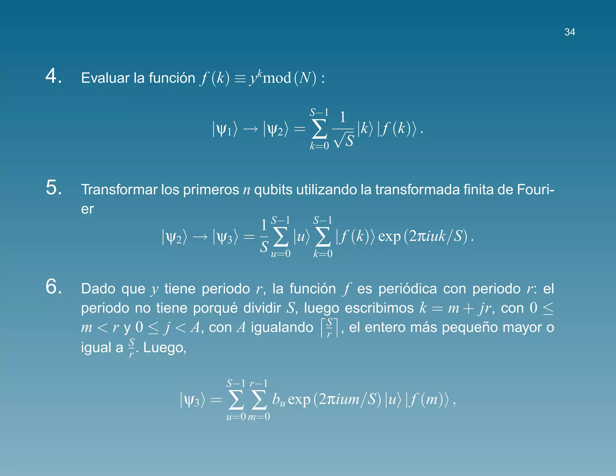 34



4.   Evaluar la funcion f (k) ≡ yk mod (N) :
                     ´

                                         S−1
                                              1
                         |ψ1 → |ψ2 =     ∑ S √ |k | f (k) .
                                         k=0



5.   Transformar los primeros n qubits utilizando la transformada ﬁnita de Fouri-
     er
                            1 S−1         S−1
                 |ψ2 → |ψ3 = ∑ |u         ∑ | f (k)   exp (2πiuk/S) .
                            S u=0         k=0


6.   Dado que y tiene periodo r, la funcion f es periodica con periodo r: el
                                           ´           ´
     periodo no tiene porque dividir S, luego escribimos k = m + jr, con 0 ≤
                           ´
     m < r y 0 ≤ j < A, con A igualando S , el entero mas pequeno mayor o
                                             r
                                                          ´       ˜
     igual a S . Luego,
             r

                            S−1 r−1
                    |ψ3 =   ∑ ∑ bu exp (2πium/S) |u       | f (m) ,
                            u=0 m=0
 