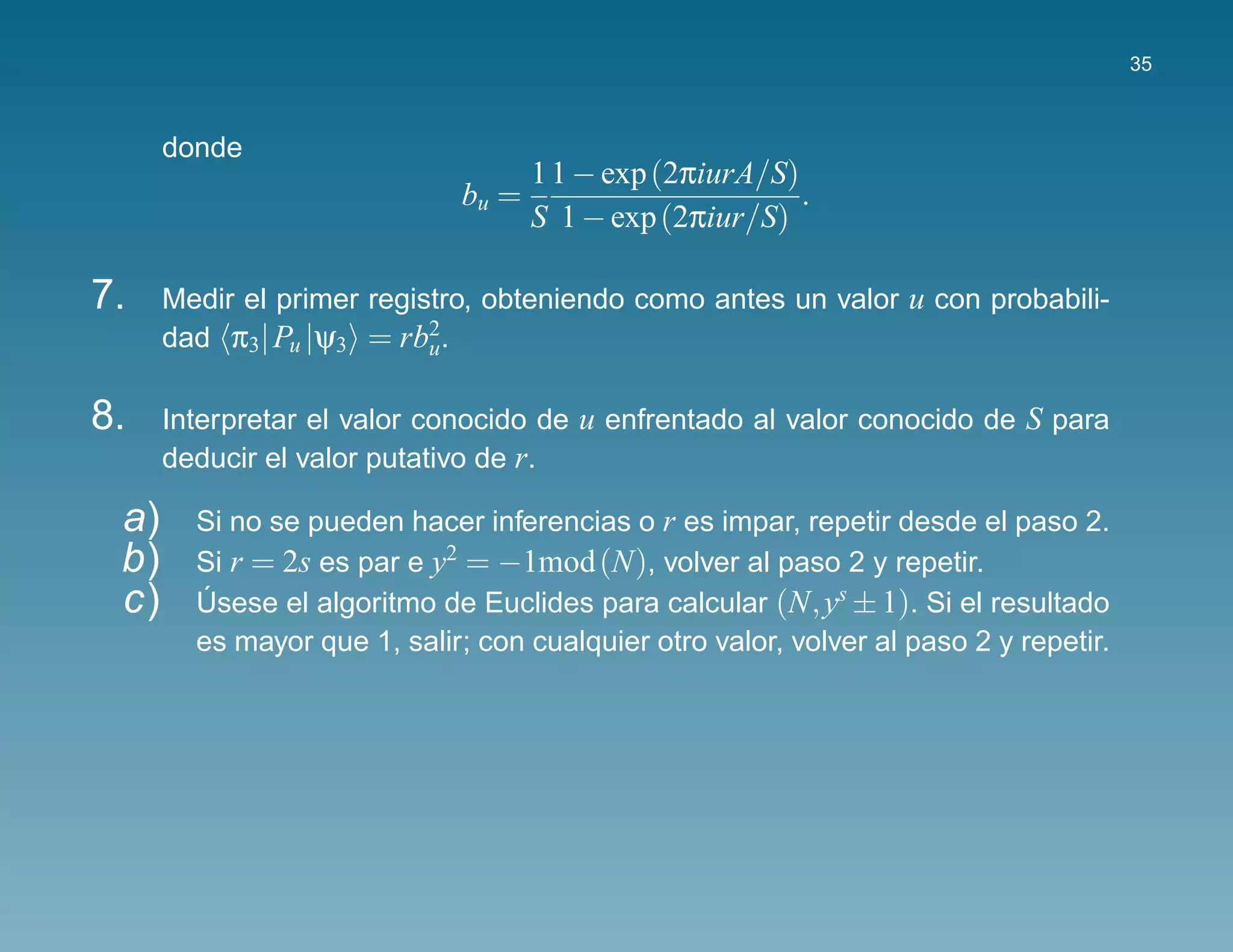 35



      donde
                                     1 1 − exp (2πiurA/S)
                              bu =                        .
                                     S 1 − exp (2πiur/S)

7.    Medir el primer registro, obteniendo como antes un valor u con probabili-
      dad π3| Pu |ψ3 = rb2.u


8.    Interpretar el valor conocido de u enfrentado al valor conocido de S para
      deducir el valor putativo de r.

 a)     Si no se pueden hacer inferencias o r es impar, repetir desde el paso 2.
 b)     Si r = 2s es par e y2 = −1mod (N), volver al paso 2 y repetir.
 c)     Usese el algoritmo de Euclides para calcular (N, ys ± 1). Si el resultado
        ´
        es mayor que 1, salir; con cualquier otro valor, volver al paso 2 y repetir.
 