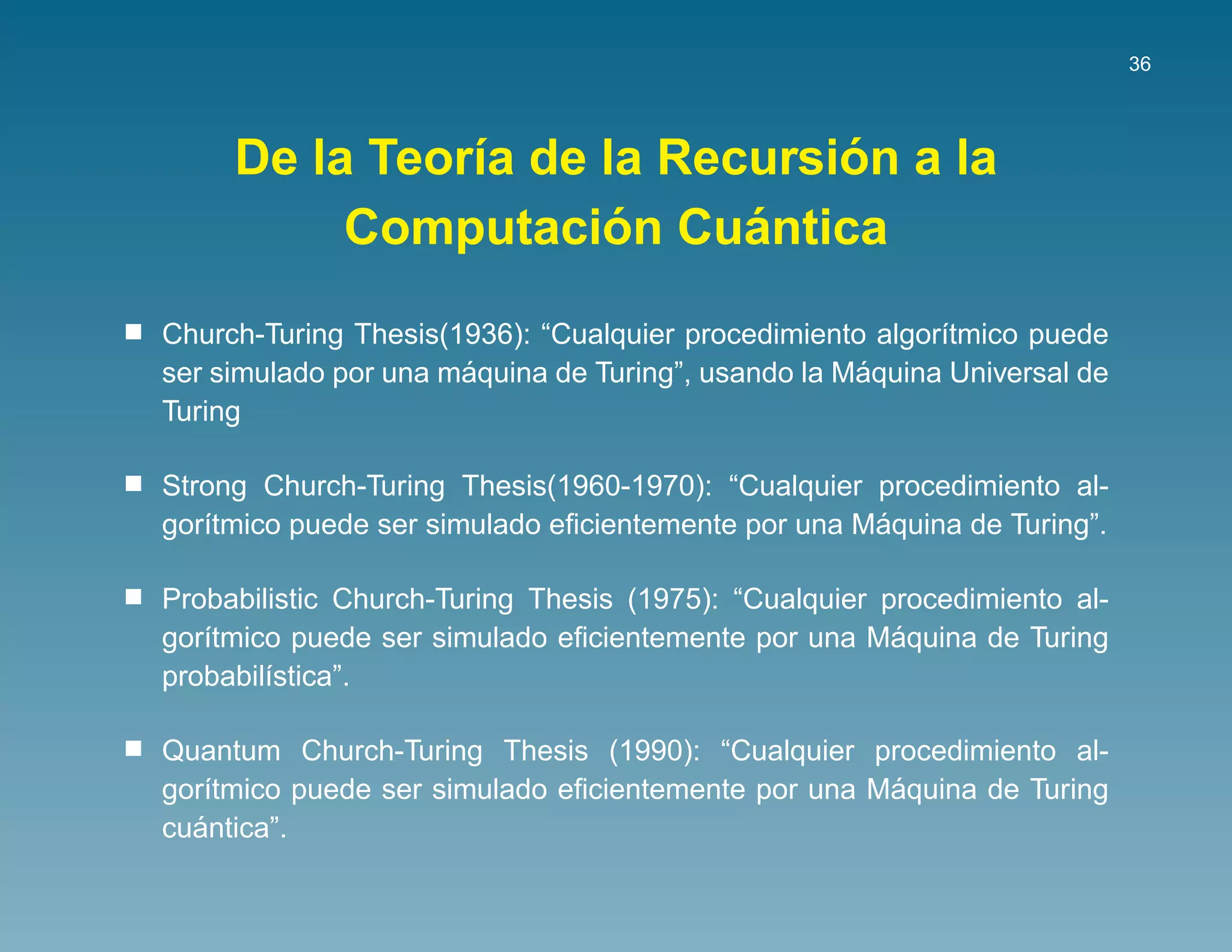 36




                               ´
     De la Teor´a de la Recursion a la
               ı
                      ´    ´
          Computacion Cuantica
Church-Turing Thesis(1936): “Cualquier procedimiento algor´tmico puede
                                                          ı
                      ´                             ´
ser simulado por una maquina de Turing”, usando la Maquina Universal de
Turing

Strong Church-Turing Thesis(1960-1970): “Cualquier procedimiento al-
                                                    ´
gor´tmico puede ser simulado eﬁcientemente por una Maquina de Turing”.
   ı

Probabilistic Church-Turing Thesis (1975): “Cualquier procedimiento al-
                                                       ´
gor´tmico puede ser simulado eﬁcientemente por una Maquina de Turing
   ı
probabil´stica”.
        ı

Quantum Church-Turing Thesis (1990): “Cualquier procedimiento al-
                                                    ´
gor´tmico puede ser simulado eﬁcientemente por una Maquina de Turing
   ı
  ´
cuantica”.
 