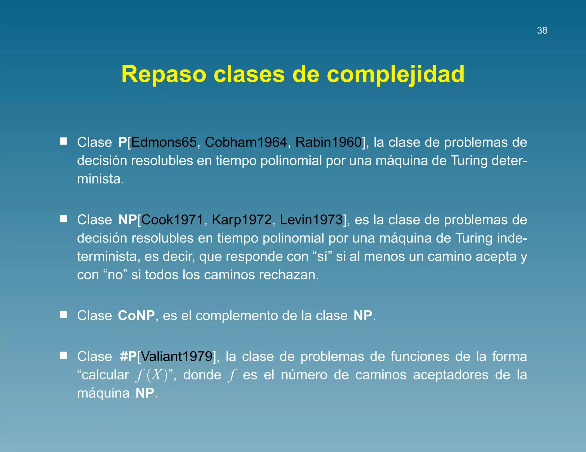 38




       Repaso clases de complejidad

Clase P[Edmons65, Cobham1964, Rabin1960], la clase de problemas de
      ´                                           ´
decision resolubles en tiempo polinomial por una maquina de Turing deter-
minista.

Clase NP[Cook1971, Karp1972, Levin1973], es la clase de problemas de
      ´                                              ´
decision resolubles en tiempo polinomial por una maquina de Turing inde-
terminista, es decir, que responde con “s´” si al menos un camino acepta y
                                         ı
con “no” si todos los caminos rechazan.

Clase CoNP, es el complemento de la clase NP.

Clase #P[Valiant1979], la clase de problemas de funciones de la forma
“calcular f (X)”, donde f es el numero de caminos aceptadores de la
                                 ´
  ´
maquina NP.
 
