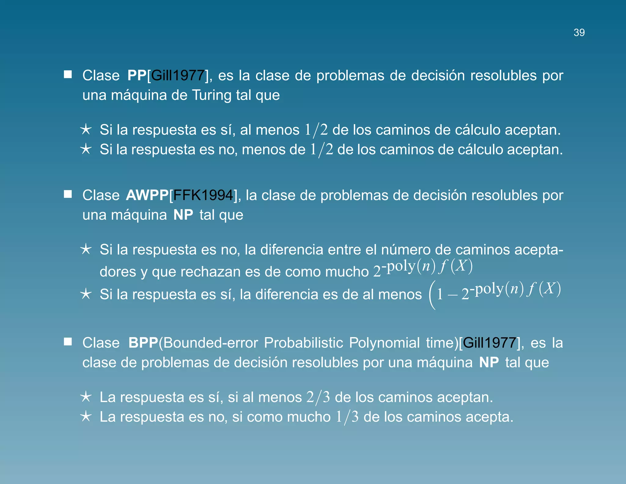 39



                                                      ´
Clase PP[Gill1977], es la clase de problemas de decision resolubles por
      ´
una maquina de Turing tal que

  Si la respuesta es s´, al menos 1/2 de los caminos de calculo aceptan.
                      ı                                  ´
  Si la respuesta es no, menos de 1/2 de los caminos de calculo aceptan.
                                                          ´


                                                    ´
Clase AWPP[FFK1994], la clase de problemas de decision resolubles por
      ´
una maquina NP tal que

  Si la respuesta es no, la diferencia entre el numero de caminos acepta-
                                                 ´
  dores y que rechazan es de como mucho 2-poly(n) f (X)
  Si la respuesta es s´, la diferencia es de al menos 1 − 2-poly(n) f (X)
                      ı


Clase BPP(Bounded-error Probabilistic Polynomial time)[Gill1977], es la
                            ´                      ´
clase de problemas de decision resolubles por una maquina NP tal que

  La respuesta es s´, si al menos 2/3 de los caminos aceptan.
                   ı
  La respuesta es no, si como mucho 1/3 de los caminos acepta.
 