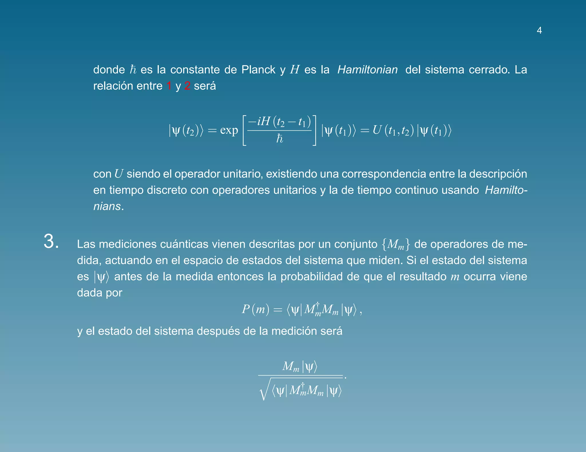 4



        donde es la constante de Planck y H es la Hamiltonian del sistema cerrado. La
              ´                 ´
        relacion entre 1 y 2 sera


                                      −iH (t2 − t1)
                      |ψ (t2) = exp                   |ψ (t1) = U (t1,t2) |ψ (t1)


        con U siendo el operador unitario, existiendo una correspondencia entre la descripcion
                                                                                            ´
        en tiempo discreto con operadores unitarios y la de tiempo continuo usando Hamilto-
        nians.


3.   Las mediciones cuanticas vienen descritas por un conjunto {Mm } de operadores de me-
                       ´
     dida, actuando en el espacio de estados del sistema que miden. Si el estado del sistema
     es |ψ antes de la medida entonces la probabilidad de que el resultado m ocurra viene
     dada por
                                      P (m) = ψ| MmMm |ψ ,
                                                  †


                                  ´              ´     ´
     y el estado del sistema despues de la medicion sera


                                             Mm |ψ
                                                           .
                                            ψ| MmMm |ψ
                                                †
 