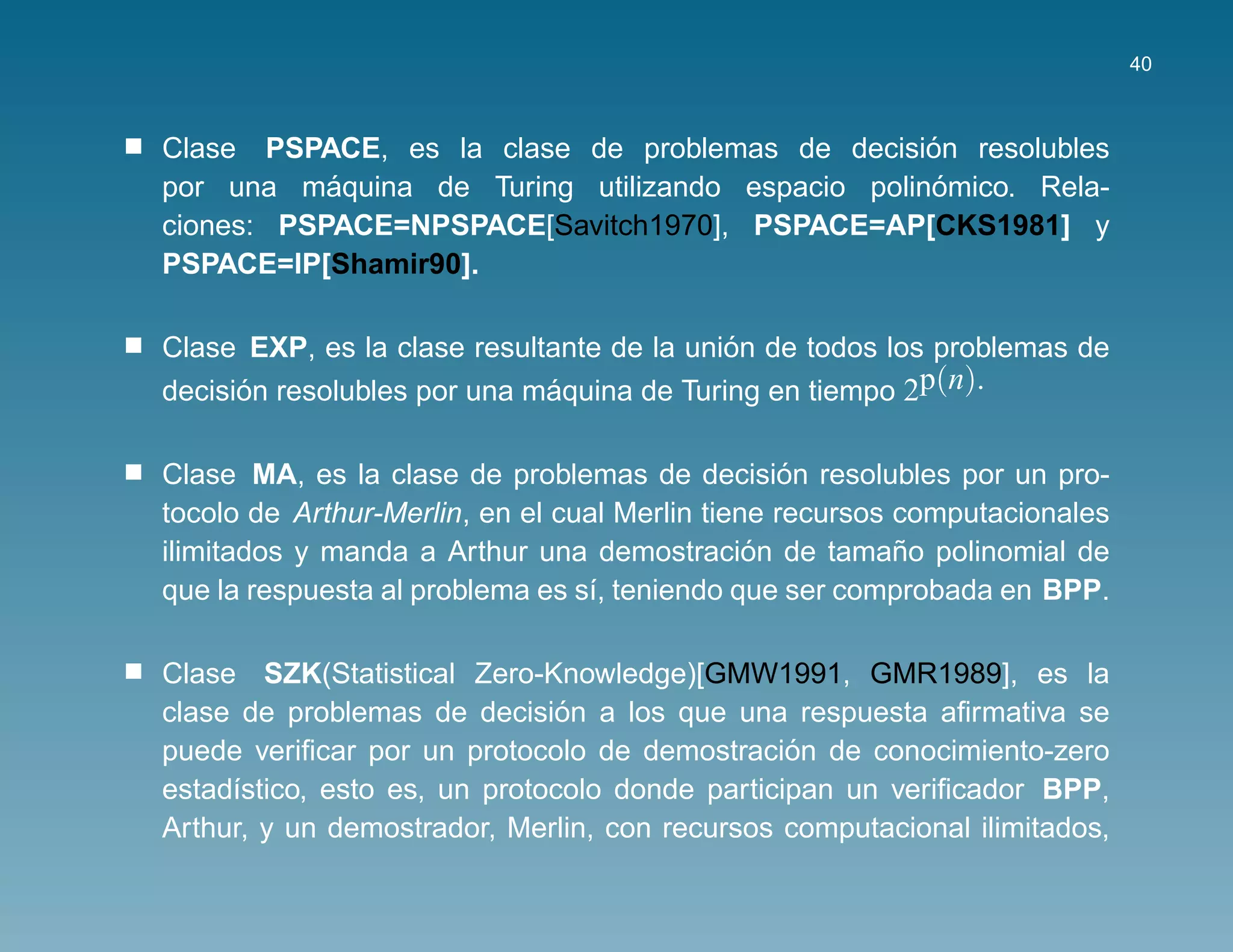 40



                                                  ´
Clase PSPACE, es la clase de problemas de decision resolubles
           ´                                       ´
por una maquina de Turing utilizando espacio polinomico. Rela-
ciones: PSPACE=NPSPACE[Savitch1970], PSPACE=AP[CKS1981] y
PSPACE=IP[Shamir90].

                                           ´
Clase EXP, es la clase resultante de la union de todos los problemas de
decision resolubles por una maquina de Turing en tiempo 2p(n).
      ´                      ´

                                                  ´
Clase MA, es la clase de problemas de decision resolubles por un pro-
tocolo de Arthur-Merlin, en el cual Merlin tiene recursos computacionales
                                               ´          ˜
ilimitados y manda a Arthur una demostracion de tamano polinomial de
que la respuesta al problema es s´, teniendo que ser comprobada en BPP.
                                 ı

Clase SZK(Statistical Zero-Knowledge)[GMW1991, GMR1989], es la
                               ´
clase de problemas de decision a los que una respuesta aﬁrmativa se
                                                ´
puede veriﬁcar por un protocolo de demostracion de conocimiento-zero
estad´stico, esto es, un protocolo donde participan un veriﬁcador BPP,
     ı
Arthur, y un demostrador, Merlin, con recursos computacional ilimitados,
 