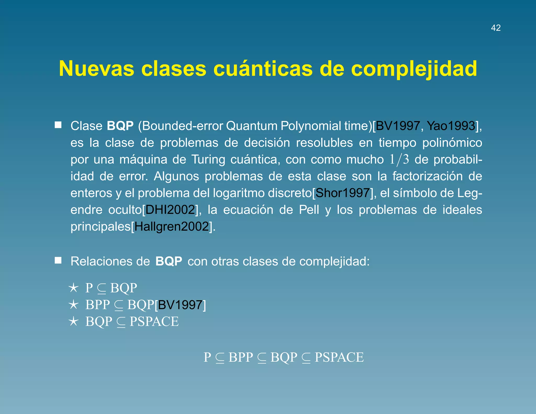 42




                ´
Nuevas clases cuanticas de complejidad

 Clase BQP (Bounded-error Quantum Polynomial time)[BV1997, Yao1993],
                                       ´
 es la clase de problemas de decision resolubles en tiempo polinomico´
 por una maquina de Turing cuantica, con como mucho 1/3 de probabil-
            ´                    ´
                                                                     ´
 idad de error. Algunos problemas de esta clase son la factorizacion de
 enteros y el problema del logaritmo discreto[Shor1997], el s´mbolo de Leg-
                                                             ı
                                   ´
 endre oculto[DHI2002], la ecuacion de Pell y los problemas de ideales
 principales[Hallgren2002].

 Relaciones de BQP con otras clases de complejidad:

   P ⊆ BQP
   BPP ⊆ BQP[BV1997]
   BQP ⊆ PSPACE

                        P ⊆ BPP ⊆ BQP ⊆ PSPACE
 