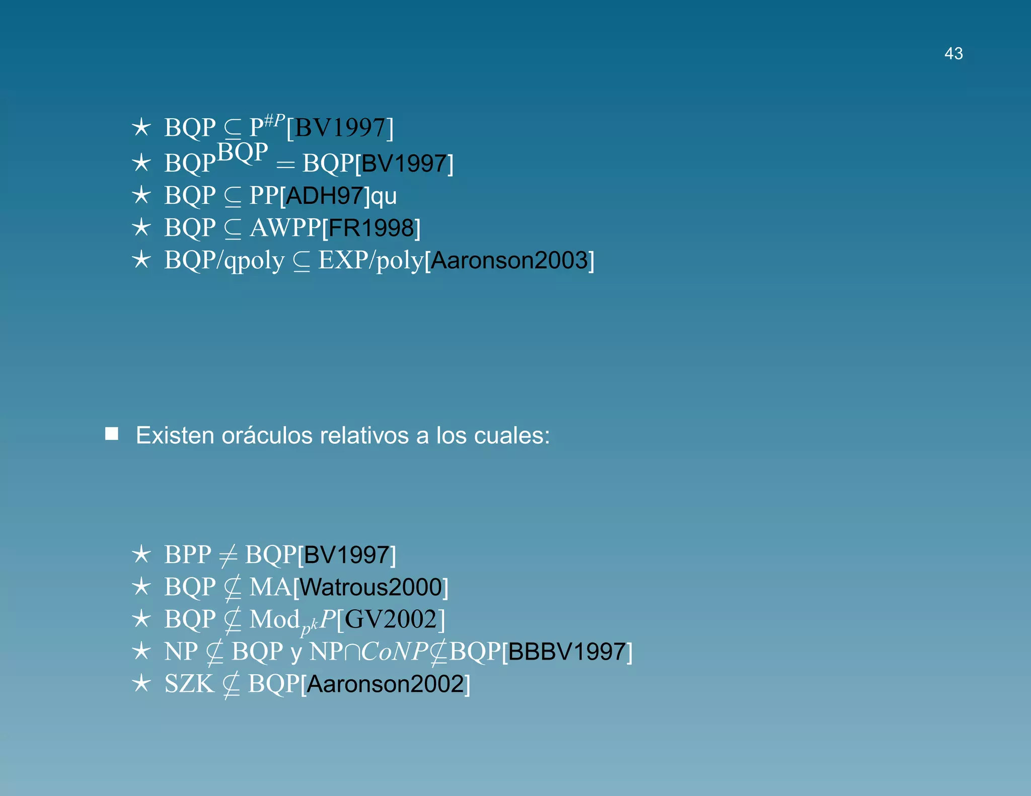 43



  BQP ⊆ P#P[BV1997]
  BQPBQP = BQP[BV1997]
  BQP ⊆ PP[ADH97]qu
  BQP ⊆ AWPP[FR1998]
  BQP/qpoly ⊆ EXP/poly[Aaronson2003]




          ´
Existen oraculos relativos a los cuales:



  BPP = BQP[BV1997]
  BQP MA[Watrous2000]
  BQP Mod pk P[GV2002]
  NP BQP y NP∩CoNP BQP[BBBV1997]
  SZK BQP[Aaronson2002]
 