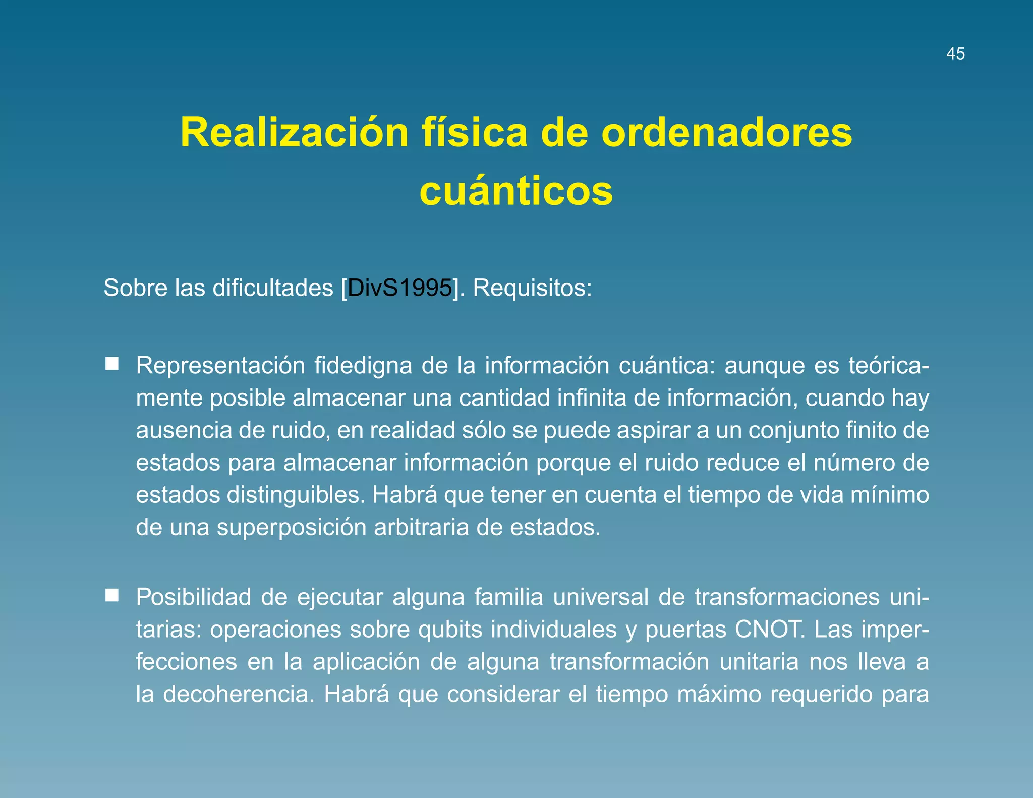45




               ´ ı
      Realizacion f´sica de ordenadores
                     ´
                  cuanticos

Sobre las diﬁcultades [DivS1995]. Requisitos:


                ´                           ´    ´                     ´
  Representacion ﬁdedigna de la informacion cuantica: aunque es teorica-
                                                              ´
  mente posible almacenar una cantidad inﬁnita de informacion, cuando hay
                                  ´
  ausencia de ruido, en realidad solo se puede aspirar a un conjunto ﬁnito de
                                     ´
  estados para almacenar informacion porque el ruido reduce el numero de
                                                                   ´
                              ´
  estados distinguibles. Habra que tener en cuenta el tiempo de vida m´nimo
                                                                       ı
                      ´
  de una superposicion arbitraria de estados.

  Posibilidad de ejecutar alguna familia universal de transformaciones uni-
  tarias: operaciones sobre qubits individuales y puertas CNOT. Las imper-
                          ´                          ´
  fecciones en la aplicacion de alguna transformacion unitaria nos lleva a
                        ´                              ´
  la decoherencia. Habra que considerar el tiempo maximo requerido para
 