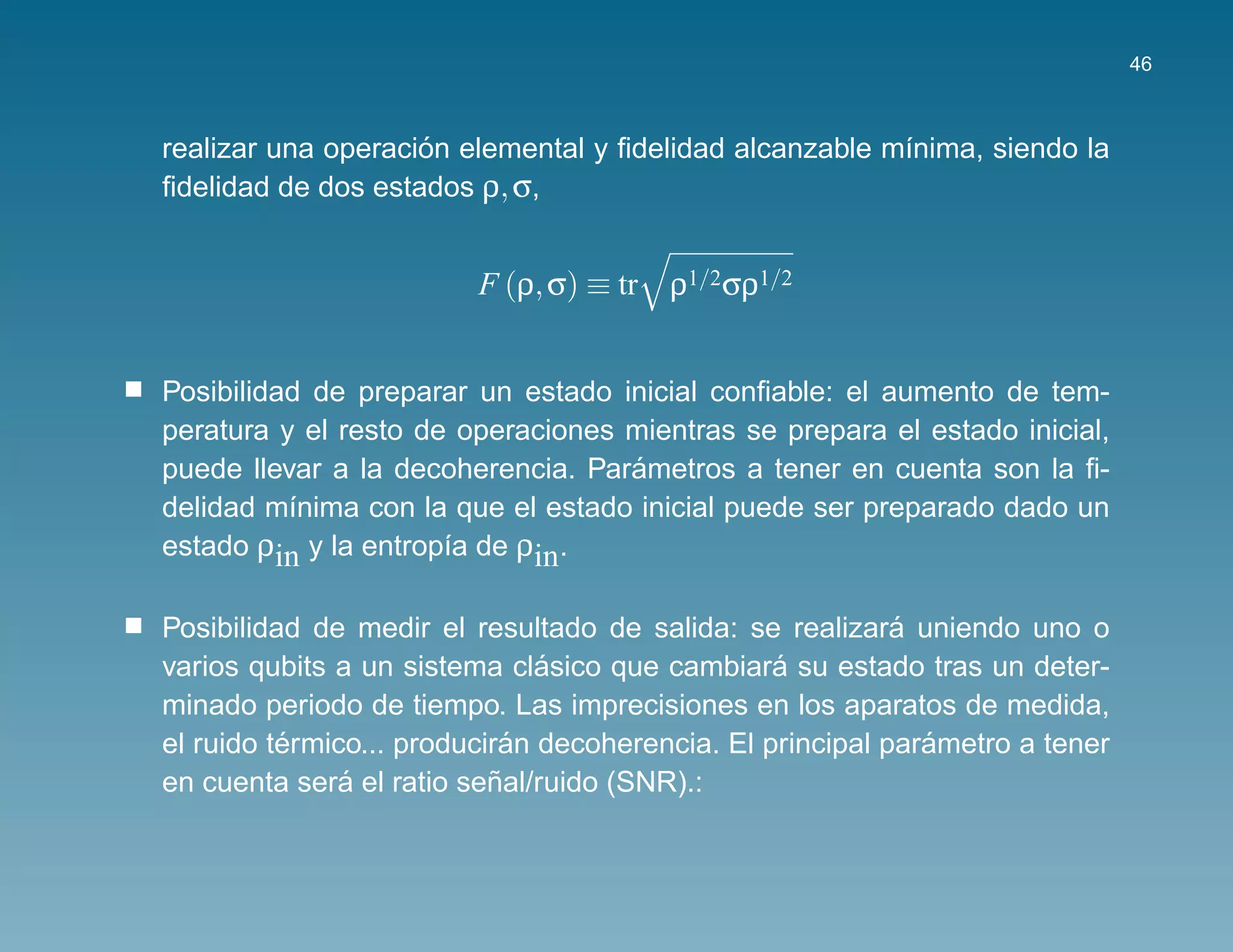 46



                    ´
realizar una operacion elemental y ﬁdelidad alcanzable m´nima, siendo la
                                                        ı
ﬁdelidad de dos estados ρ, σ,


                         F (ρ, σ) ≡ tr ρ1/2σρ1/2


Posibilidad de preparar un estado inicial conﬁable: el aumento de tem-
peratura y el resto de operaciones mientras se prepara el estado inicial,
                                   ´
puede llevar a la decoherencia. Parametros a tener en cuenta son la ﬁ-
delidad m´nima con la que el estado inicial puede ser preparado dado un
          ı
estado ρin y la entrop´a de ρin.
                      ı

                                                           ´
Posibilidad de medir el resultado de salida: se realizara uniendo uno o
                               ´                 ´
varios qubits a un sistema clasico que cambiara su estado tras un deter-
minado periodo de tiempo. Las imprecisiones en los aparatos de medida,
          ´                  ´                               ´
el ruido termico... produciran decoherencia. El principal parametro a tener
               ´           ˜
en cuenta sera el ratio senal/ruido (SNR).:
 