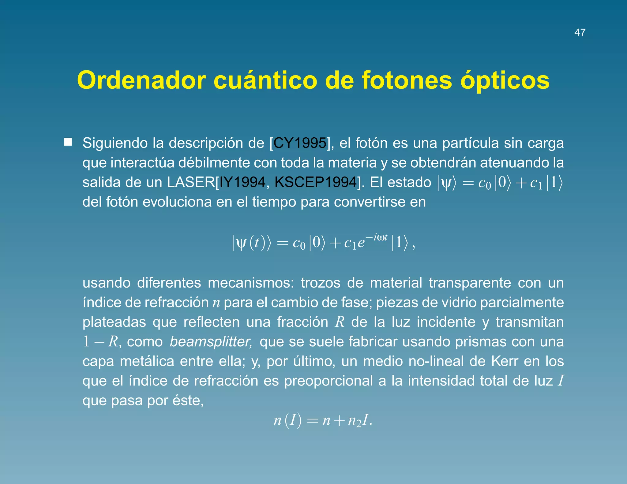 47




            ´                 ´
Ordenador cuantico de fotones opticos

                       ´                     ´
Siguiendo la descripcion de [CY1995], el foton es una part´cula sin carga
                                                            ı
                 ´                                        ´
que interactua debilmente con toda la materia y se obtendran atenuando la
            ´
salida de un LASER[IY1994, KSCEP1994]. El estado |ψ = c0 |0 + c1 |1
       ´
del foton evoluciona en el tiempo para convertirse en

                       |ψ (t) = c0 |0 + c1e−iωt |1 ,

usando diferentes mecanismos: trozos de material transparente con un
´ndice de refraccion n para el cambio de fase; piezas de vidrio parcialmente
ı                 ´
plateadas que reﬂecten una fraccion R de la luz incidente y transmitan
                                     ´
1 − R, como beamsplitter, que se suele fabricar usando prismas con una
          ´
capa metalica entre ella; y, por ultimo, un medio no-lineal de Kerr en los
                                  ´
que el ´ndice de refraccion es preoporcional a la intensidad total de luz I
       ı                  ´
               ´
que pasa por este,
                              n (I) = n + n2I.
 