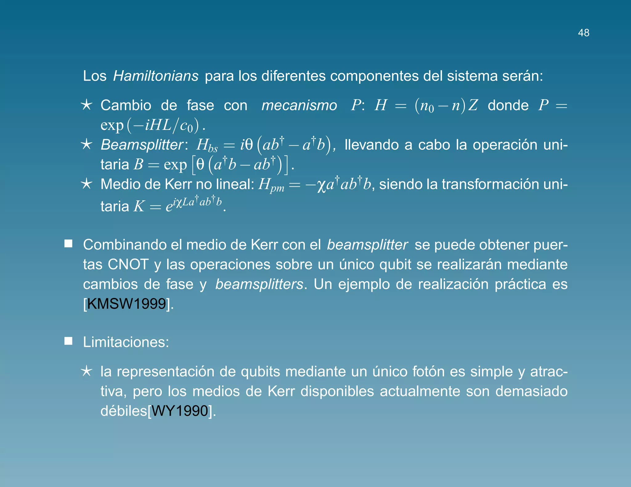 48



                                                                ´
Los Hamiltonians para los diferentes componentes del sistema seran:
  Cambio de fase con mecanismo P: H = (n0 − n) Z donde P =
  exp (−iHL/c0) .
  Beamsplitter : Hbs = iθ ab† − a†b , llevando a cabo la operacion uni-
                                                                  ´
  taria B = exp θ a†b − ab† .
  Medio de Kerr no lineal: H pm = −χa†ab†b, siendo la transformacion uni-
                                                                  ´
                 † †
  taria K = eiχLa ab b.

Combinando el medio de Kerr con el beamsplitter se puede obtener puer-
                                                           ´
tas CNOT y las operaciones sobre un unico qubit se realizaran mediante
                                     ´
                                                         ´    ´
cambios de fase y beamsplitters. Un ejemplo de realizacion practica es
[KMSW1999].

Limitaciones:
                  ´                                ´
  la representacion de qubits mediante un unico foton es simple y atrac-
                                           ´
  tiva, pero los medios de Kerr disponibles actualmente son demasiado
    ´
  debiles[WY1990].
 