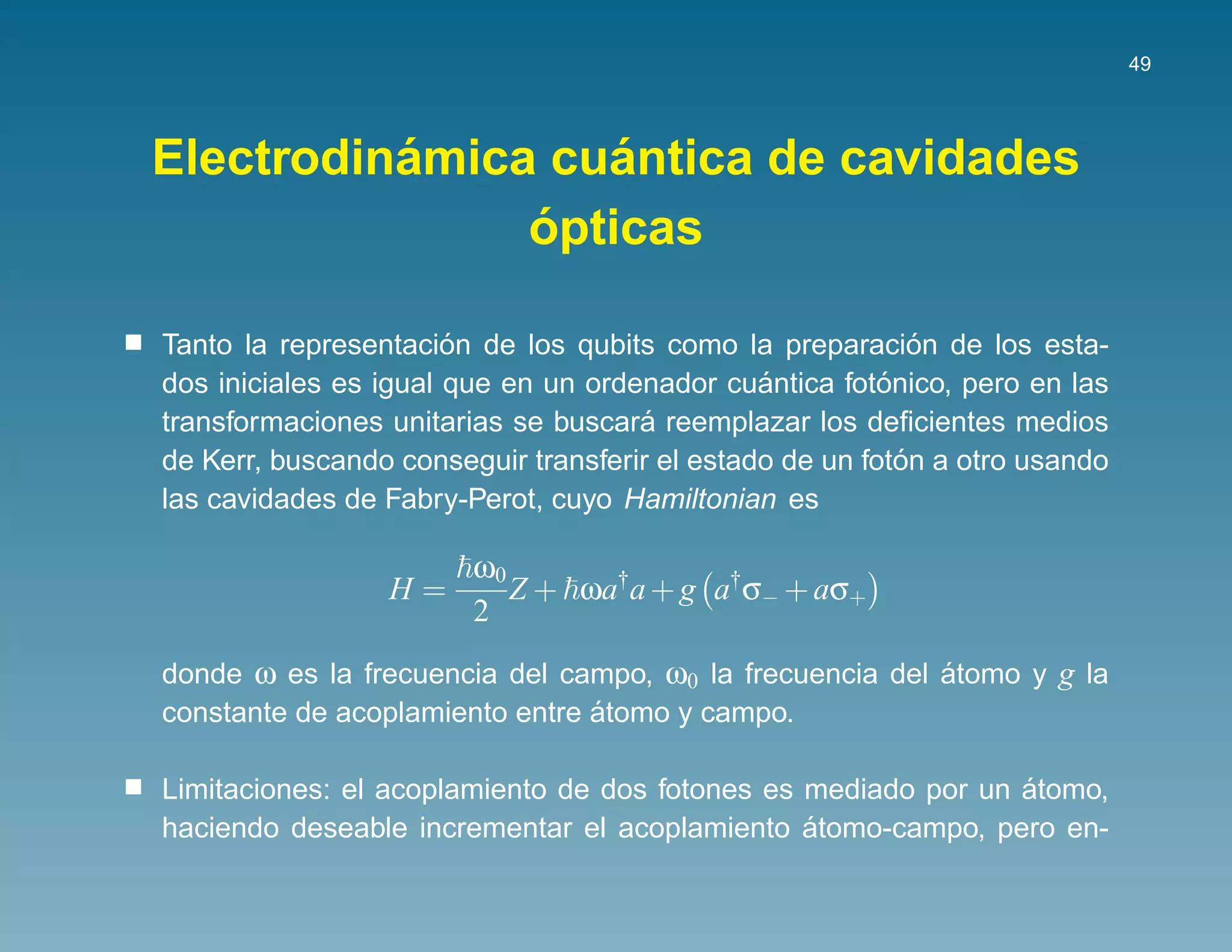 49




          ´        ´
Electrodinamica cuantica de cavidades
               ´
               opticas

                       ´                                     ´
Tanto la representacion de los qubits como la preparacion de los esta-
                                               ´         ´
dos iniciales es igual que en un ordenador cuantica fotonico, pero en las
                                     ´
transformaciones unitarias se buscara reemplazar los deﬁcientes medios
                                                           ´
de Kerr, buscando conseguir transferir el estado de un foton a otro usando
las cavidades de Fabry-Perot, cuyo Hamiltonian es

                    ω0
                 H=    Z + ωa†a + g a†σ− + aσ+
                    2
donde ω es la frecuencia del campo, ω0 la frecuencia del atomo y g la
                                                         ´
                                ´
constante de acoplamiento entre atomo y campo.

                                                               ´
Limitaciones: el acoplamiento de dos fotones es mediado por un atomo,
                                                ´
haciendo deseable incrementar el acoplamiento atomo-campo, pero en-
 