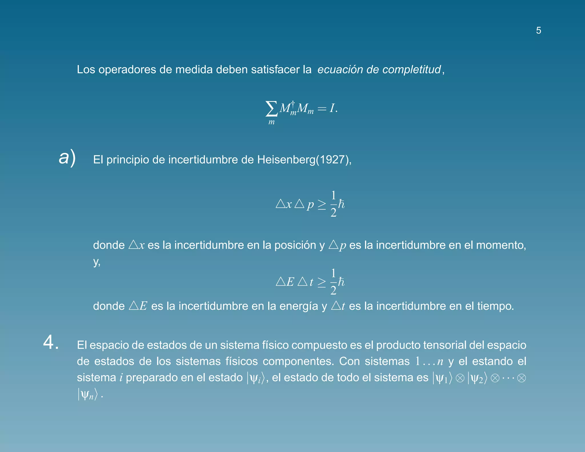 5



                                                         ´
      Los operadores de medida deben satisfacer la ecuacion de completitud,


                                           ∑ MmMm = I.
                                              †
                                            m



 a)      El principio de incertidumbre de Heisenberg(1927),


                                                           1
                                                x   p≥
                                                           2

         donde    x es la incertidumbre en la posicion y
                                                    ´          p es la incertidumbre en el momento,
         y,
                                                           1
                                                E   t≥
                                                           2
         donde    E es la incertidumbre en la energ´a y
                                                   ı           t es la incertidumbre en el tiempo.


4.    El espacio de estados de un sistema f´sico compuesto es el producto tensorial del espacio
                                           ı
      de estados de los sistemas f´sicos componentes. Con sistemas 1 . . . n y el estando el
                                    ı
      sistema i preparado en el estado |ψi , el estado de todo el sistema es |ψ1 ⊗ |ψ2 ⊗ · · · ⊗
      |ψn .
 