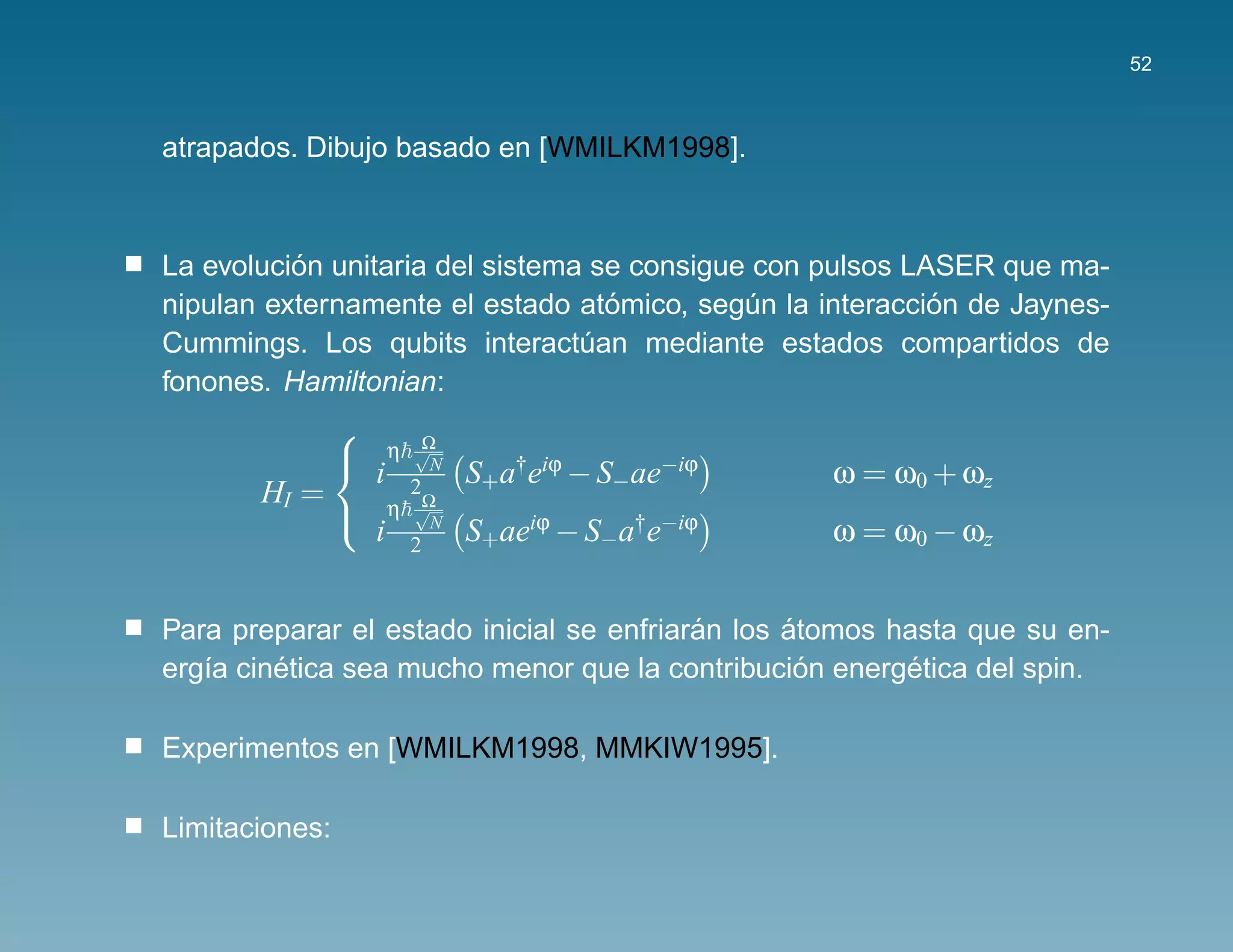 52



atrapados. Dibujo basado en [WMILKM1998].



          ´
La evolucion unitaria del sistema se consigue con pulsos LASER que ma-
                                   ´                       ´
nipulan externamente el estado atomico, segun la interaccion de Jaynes-
                                             ´
Cummings. Los qubits interactuan mediante estados compartidos de
                                 ´
fonones. Hamiltonian:

                          Ω
                
                        η √
                    i        N
                                 S+a†eiϕ − S−ae−iϕ   ω = ω0 + ωz
                
       HI =              2
                          Ω
                        η √
                    i        N
                                 S+aeiϕ − S−a†e−iϕ   ω = ω0 − ωz
                
                         2


                                          ´      ´
Para preparar el estado inicial se enfriaran los atomos hasta que su en-
         ´                                         ´     ´
erg´a cinetica sea mucho menor que la contribucion energetica del spin.
   ı

Experimentos en [WMILKM1998, MMKIW1995].

Limitaciones:
 