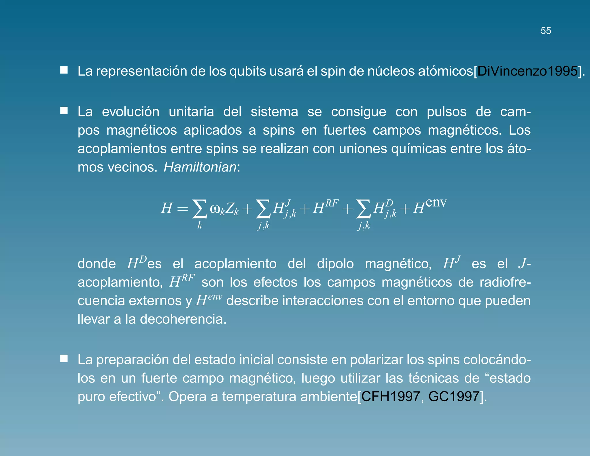 55



               ´                    ´                      ´
La representacion de los qubits usara el spin de nucleos atomicos[DiVincenzo1995].
                                                  ´

          ´
La evolucion unitaria del sistema se consigue con pulsos de cam-
         ´                                                   ´
pos magneticos aplicados a spins en fuertes campos magneticos. Los
                                                                     ´
acoplamientos entre spins se realizan con uniones qu´micas entre los ato-
                                                    ı
mos vecinos. Hamiltonian:

             H = ∑ ωk Zk + ∑ H J + H RF + ∑ H D + H env
                               j,k            j,k
                    k         j,k              j,k


donde H Des el acoplamiento del dipolo magnetico, H J es el J -
                                                     ´
acoplamiento, H RF son los efectos los campos magneticos de radiofre-
                                                        ´
cuencia externos y H env describe interacciones con el entorno que pueden
llevar a la decoherencia.

             ´                                                         ´
La preparacion del estado inicial consiste en polarizar los spins colocando-
                               ´                          ´
los en un fuerte campo magnetico, luego utilizar las tecnicas de “estado
puro efectivo”. Opera a temperatura ambiente[CFH1997, GC1997].
 