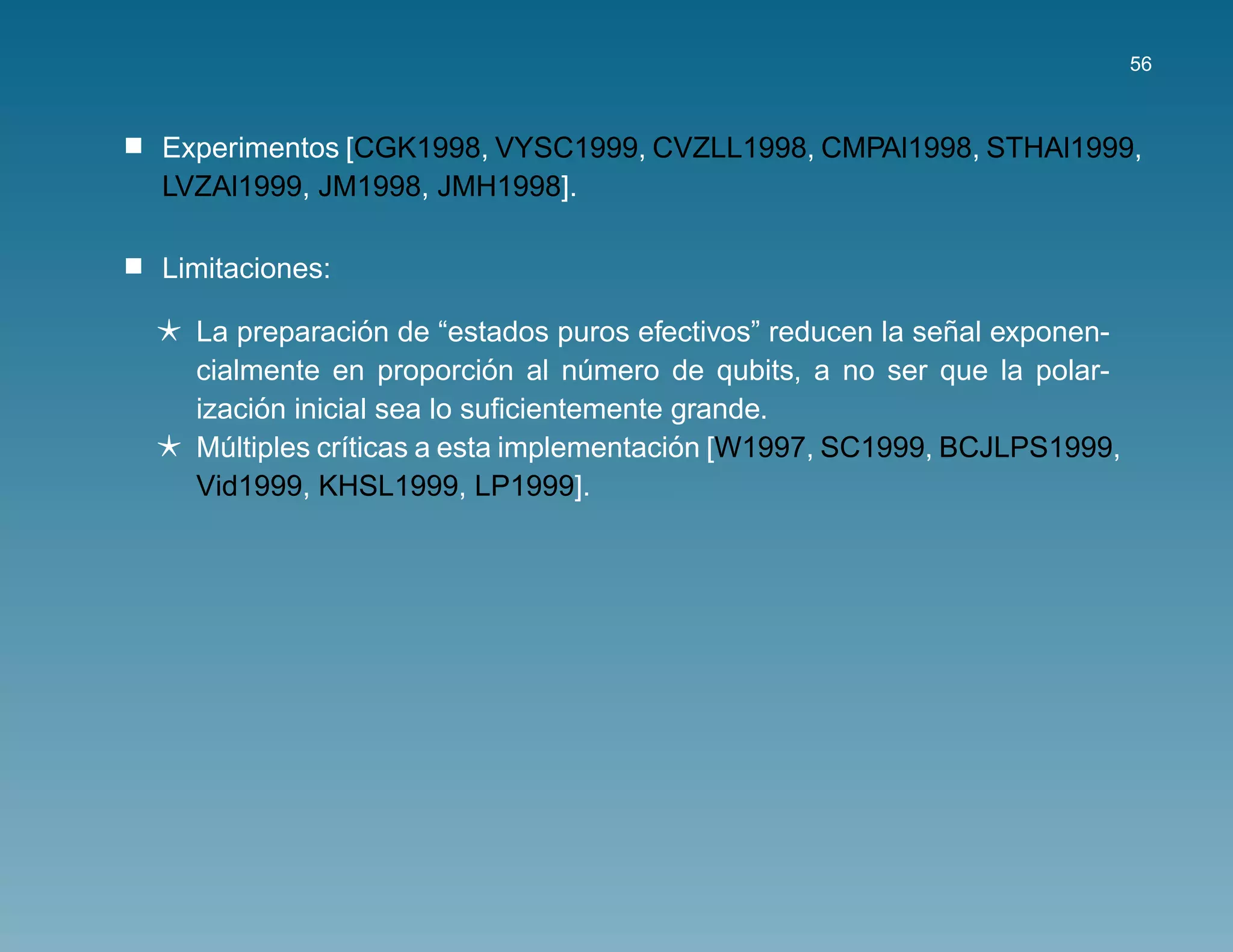 56



Experimentos [CGK1998, VYSC1999, CVZLL1998, CMPAl1998, STHAl1999,
LVZAl1999, JM1998, JMH1998].

Limitaciones:

                 ´                                         ˜
  La preparacion de “estados puros efectivos” reducen la senal exponen-
                           ´
  cialmente en proporcion al numero de qubits, a no ser que la polar-
                                  ´
       ´
  izacion inicial sea lo suﬁcientemente grande.
    ´         ı                         ´
  Multiples cr´ticas a esta implementacion [W1997, SC1999, BCJLPS1999,
  Vid1999, KHSL1999, LP1999].
 