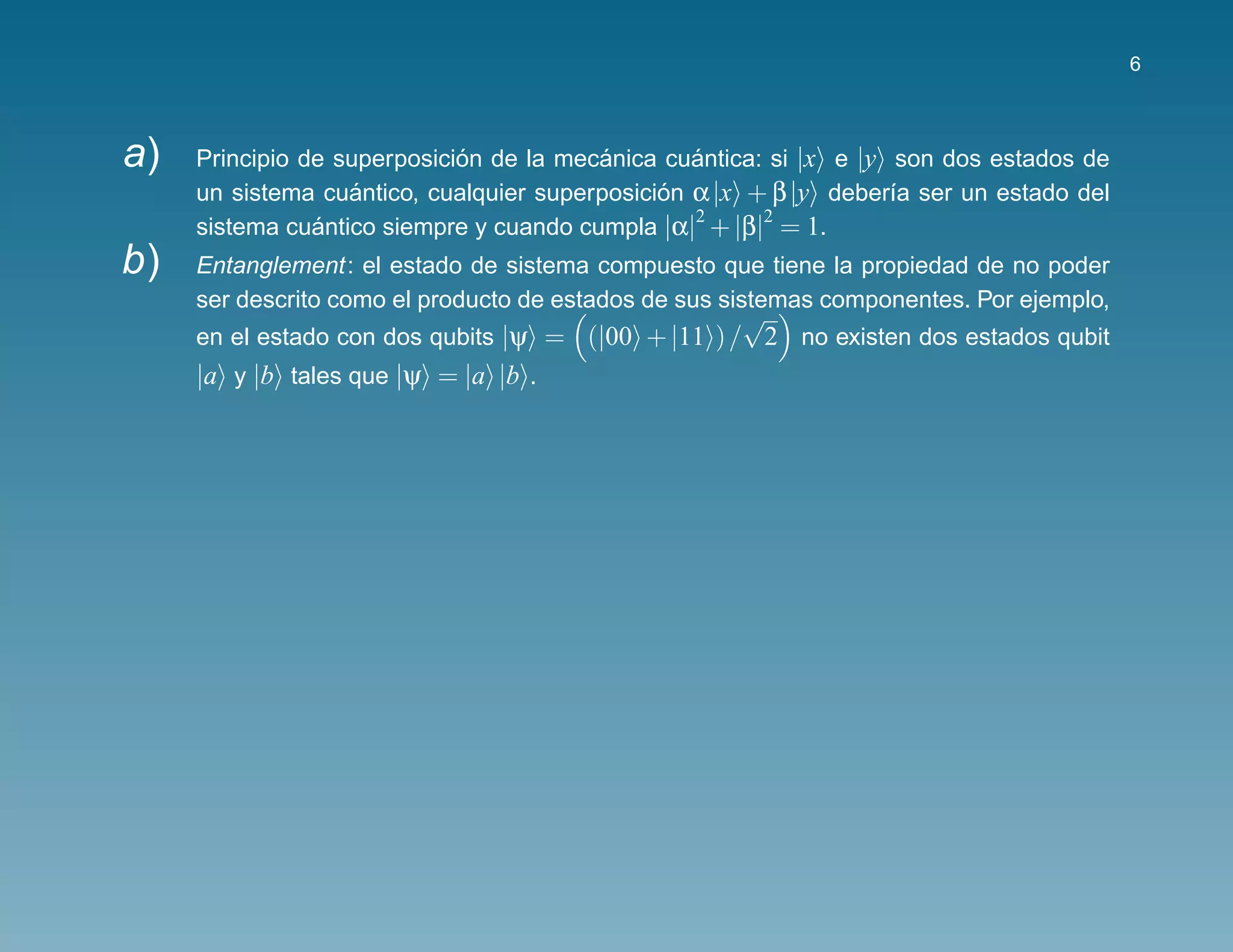 6



a)   Principio de superposicion de la mecanica cuantica: si |x e |y son dos estados de
                             ´           ´        ´
     un sistema cuantico, cualquier superposicion α |x + β |y deber´a ser un estado del
                   ´                           ´                    ı
                                                  2     2
     sistema cuantico siempre y cuando cumpla |α| + |β| = 1.
                ´
b)   Entanglement: el estado de sistema compuesto que tiene la propiedad de no poder
     ser descrito como el producto de estados de sus sistemas componentes. Por ejemplo,
                                                    √
     en el estado con dos qubits |ψ = (|00 + |11 ) / 2 no existen dos estados qubit
     |a y |b tales que |ψ = |a |b .
 