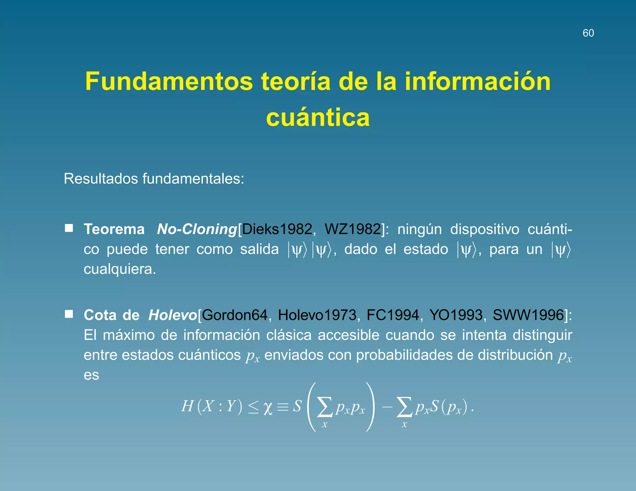60




                                    ´
  Fundamentos teor´a de la informacion
                   ı
                 ´
               cuantica

Resultados fundamentales:


                                                                ´
  Teorema No-Cloning[Dieks1982, WZ1982]: ningun dispositivo cuanti-
                                                ´
  co puede tener como salida |ψ |ψ , dado el estado |ψ , para un |ψ
  cualquiera.


  Cota de Holevo[Gordon64, Holevo1973, FC1994, YO1993, SWW1996]:
       ´                  ´    ´
  El maximo de informacion clasica accesible cuando se intenta distinguir
  entre estados cuanticos px enviados con probabilidades de distribucion px
                  ´                                                   ´
  es

                H (X : Y ) ≤ χ ≡ S   ∑ px px   − ∑ pxS (px) .
                                     x            x
 